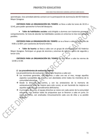 PROYECTO EDUCATIVO
CEEE DIRECTORA MERCEDES SANROMA (ANTIGUO ABEN-BASSO)
72
aprendizajes. Esta actividad además contará con la participación de alumnos/as del IES Federico
Mayor Zaragoza.
CRITERIOS PARA LA ORGANIZACIÓN DEL TIEMPO: se lleva a cabo los lunes de 10:15 a
12:45, para poder aprovechar la hora del desayuno.
• Taller de habilidades sociales: está dirigido a alumnos con trastornos graves de
comportamiento. Se trata de abordar las habilidades sociales en entornos lo más normalizados
posibles.
CRITERIOS PARA LA ORGANIZACIÓN DEL TIEMPO: se va a llevar a cabo los miércoles de
9:00 a 12:00 h. por cuestiones de horario interno.
• Taller de huerto: se lleva a cabo con un grupo de alumnos/as del IES Federico
Mayor Zaragoza. Participan un grupo de alumnos y alumnas de nuestro centro de segundo y
tercer ciclo.
CRITERIOS PARA LA ORGANIZACIÓN DEL TIEMPO: se va a llevar a cabo los viernes de
12:00 a 13:30.
l) Los procedimientos de evaluación interna.
Los procedimientos de evaluación interna que llevamos a cabo son:
Las reuniones generales, que llevamos a cabo una vez al mes, recoge aquellos
aspectos susceptibles de mejora y son abordados entre todos los miembros de la
comunidad educativa.
Desde la dirección del centro, y con las anotaciones de la memoria de
autoevaluación (plan de mejora para este curso), se van haciendo las mejoras en
aquellos aspectos que consideramos deficitarios.
A principios de curso, el equipo directivo se reúne con cada sector de la comunidad
educativa, tras analizar todas las propuestas que se llevaron a cabo en junio. En
estas reuniones, son analizadas minuciosamente cada una de ellas y su posible
solución.
 