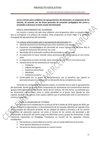 PROYECTO EDUCATIVO
CEEE DIRECTORA MERCEDES SANROMA (ANTIGUO ABEN-BASSO)
73
m) Los criterios para establecer los agrupamientos del alumnado y la asignación de las
tutorías, de acuerdo con las líneas generales de actuación pedagógica del centro y
orientados a favorecer el éxito escolar del alumnado.
PARA EL AGRUPAMIENTO DEL ALUMNADO:
Los tutores y tutoras de cada clase elaboran unas propuestas sobre sus grupos-clases
que se entregarán a la jefatura de estudios. Estas propuestas se hacen llegar a la comisión
encargada del agrupamiento del alumnado.
Los criterios seleccionados para el agrupamiento del alumnado son:
• Edad del alumno/a (se distribuyen por ciclos conforme a las edades).
• Evaluación psicopedagógica del alumnado de nuevo ingreso (EOE de zona más el
equipo de evaluación del centro): ncc y nee.
• Resultados de la evaluación contÍnua del alumnado ya escolarizado.
• Es importante no hacer coincidir varios alumnos/as de nuevo ingreso en una misma
clase.
• Es importante no hacer coincidir varios alumnos/as con TGC en una misma clase
• Características de los alumnos/as en cuanto a:
o Conducta.
o Hábitos de higiene.
o Asistencia alimentaria.
o Movilidad.
o Asistencia sanitaria.
• Continuidad con su grupo de compañeros/as, por el beneficio que supone la
permanencia para la socialización o el desarrollo de las competencias clave.
Teniendo en cuenta todos los aspectos citados, la comisión lleva a cabo el agrupamiento
del alumnado, donde los grupos estén compuestos por alumnos/as con características diversas
(grupos heterogéneos), donde inciden varios de los criterios. De esta forma, se pretende que:
los alumnos/as interaccionen entre sí, exista pluralidad en el grupo clase (donde los más
capaces ayuden a los menos). Esto supone además que el profesorado esté en permanente y
continua formación.
PARA LA ASIGNACIÓN DE TUTORÍAS:
De acuerdo con lo establecido en el artículo 20 de la Orden de 20 de agosto de 2010, por
la que se regula la organización y el funcionamiento de las escuelas infantiles de segundo ciclo,
de los colegios de educación primaria, de los colegios de infantil y primaria y de los centros
específicos de educación especial, así como el horario de los centros del alumnado y del
profesorado, la dirección del centro asigna los diferentes cursos, grupos de alumnos/as, a cada
maestro/a especialista en Pedagogía Terapéutica en función de los siguientes criterios
establecidos:
• Permanencia y continuidad en el centro, aún no siendo definitivo en el centro.
• Tener destino definitivo en el centro.
• Personal con destino provisional en nuestro centro.
 