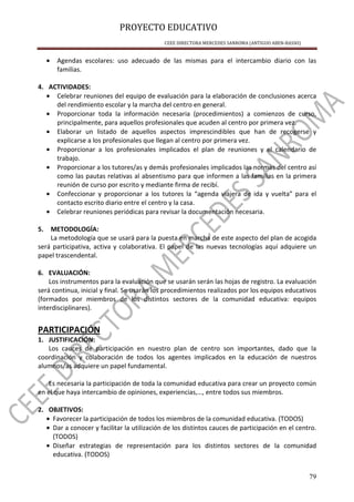 PROYECTO EDUCATIVO
CEEE DIRECTORA MERCEDES SANROMA (ANTIGUO ABEN-BASSO)
79
• Agendas escolares: uso adecuado de las mismas para el intercambio diario con las
familias.
4. ACTIVIDADES:
• Celebrar reuniones del equipo de evaluación para la elaboración de conclusiones acerca
del rendimiento escolar y la marcha del centro en general.
• Proporcionar toda la información necesaria (procedimientos) a comienzos de curso,
principalmente, para aquellos profesionales que acuden al centro por primera vez.
• Elaborar un listado de aquellos aspectos imprescindibles que han de recogerse y
explicarse a los profesionales que llegan al centro por primera vez.
• Proporcionar a los profesionales implicados el plan de reuniones y el calendario de
trabajo.
• Proporcionar a los tutores/as y demás profesionales implicados las normas del centro así
como las pautas relativas al absentismo para que informen a las familias en la primera
reunión de curso por escrito y mediante firma de recibí.
• Confeccionar y proporcionar a los tutores la “agenda viajera de ida y vuelta” para el
contacto escrito diario entre el centro y la casa.
• Celebrar reuniones periódicas para revisar la documentación necesaria.
5. METODOLOGÍA:
La metodología que se usará para la puesta en marcha de este aspecto del plan de acogida
será participativa, activa y colaborativa. El papel de las nuevas tecnologías aquí adquiere un
papel trascendental.
6. EVALUACIÓN:
Los instrumentos para la evaluación que se usarán serán las hojas de registro. La evaluación
será continua, inicial y final. Se usarán los procedimientos realizados por los equipos educativos
(formados por miembros de los distintos sectores de la comunidad educativa: equipos
interdisciplinares).
PARTICIPACIÓN
1. JUSTIFICACIÓN:
Los cauces de participación en nuestro plan de centro son importantes, dado que la
coordinación y colaboración de todos los agentes implicados en la educación de nuestros
alumnos/as adquiere un papel fundamental.
Es necesaria la participación de toda la comunidad educativa para crear un proyecto común
en el que haya intercambio de opiniones, experiencias,…, entre todos sus miembros.
2. OBJETIVOS:
• Favorecer la participación de todos los miembros de la comunidad educativa. (TODOS)
• Dar a conocer y facilitar la utilización de los distintos cauces de participación en el centro.
(TODOS)
• Diseñar estrategias de representación para los distintos sectores de la comunidad
educativa. (TODOS)
 
