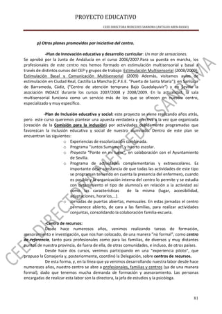 PROYECTO EDUCATIVO
CEEE DIRECTORA MERCEDES SANROMA (ANTIGUO ABEN-BASSO)
81
p) Otros planes promovidos por iniciativa del centro.
-Plan de Innovación educativa y desarrollo curricular: Un mar de sensaciones.
Se aprobó por la Junta de Andalucía en el curso 2006/2007.Para su puesta en marcha, los
profesionales de este centro nos hemos formado en estimulación multisensorial y basal a
través de distintos cursos del CEP y grupos de trabajo: Estimulación Multisensorial (2008/2009);
Estimulación Basal y Comunicación Multisensorial (2009) Además, visitamos aulas de
estimulación en Ciudad Real, Castilla La Mancha (C.P.E.E. “Puerta de Santa María”); en Sanlúcar
de Barrameda, Cádiz, (“Centro de atención temprana Bajo Guadalquivir”) y en Sevilla la
asociación INDACE durante los cursos 2007/2008 y 2008/2009. En la actualidad, la sala
multisensorial funciona como un servicio más de los que se ofrecen en nuestro centro,
especializado y muy específico.
-Plan de Inclusión educativa y social: este proyecto se viene realizando años atrás,
pero este curso queremos plantear una apuesta verdadera y efectiva a la vez que organizada
(creación de la Comisión para la inclusión) por actividades debidamente programadas que
favorezcan la inclusión educativa y social de nuestro alumnado. Dentro de este plan se
encuentran las siguientes:
o Experiencias de escolarización combinada.
o Programa “Juntos Sumamos” y huerto escolar.
o Proyecto “Ponte en mi lugar”, en colaboración con el Ayuntamiento
de Sevilla.
o Programa de actividades complementarias y extraescolares. Es
importante dejar constancia de que todas las actividades de este tipo
se programan teniendo en cuenta la presencia del enfermero, cuando
es posible y la organización interna del centro lo permite y se estudia
con detenimiento el tipo de alumno/a en relación a la actividad así
como las características de la misma (lugar, accesibilidad,
adaptaciones, horarios,…).
o Jornadas de puertas abiertas, mensuales. En estas jornadas el centro
permanece abierto, de cara a las familias, para realizar actividades
conjuntas, consolidando la colaboración familia-escuela.
-Centro de recursos:
Desde hace numerosos años, venimos realizando tareas de formación,
asesoramiento e investigación, que nos han colocado, de una manera ”no formal”, como centro
de referencia, tanto para profesionales como para las familias, de diversos y muy distantes
puntos de nuestra provincia, de fuera de ella, de otras comunidades, e incluso, de otros países.
Desde hace dos cursos, venimos participando en una “experiencia piloto”, que
propuso la Consejería y, posteriormente, coordinó la Delegación, sobre centros de recursos.
De esta forma, y, en la línea que ya venimos desarrollando nuestra labor desde hace
numerosos años, nuestro centro se abre a profesionales, familias y centros (ya de una manera
formal), dado que tenemos mucha demanda de formación y asesoramiento. Las personas
encargadas de realizar esta labor son la directora, la jefa de estudios y la psicóloga.
 