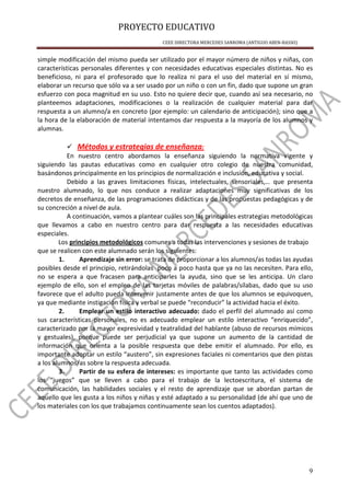 PROYECTO EDUCATIVO
CEEE DIRECTORA MERCEDES SANROMA (ANTIGUO ABEN-BASSO)
9
simple modificación del mismo pueda ser utilizado por el mayor número de niños y niñas, con
características personales diferentes y con necesidades educativas especiales distintas. No es
beneficioso, ni para el profesorado que lo realiza ni para el uso del material en sí mismo,
elaborar un recurso que sólo va a ser usado por un niño o con un fin, dado que supone un gran
esfuerzo con poca magnitud en su uso. Esto no quiere decir que, cuando así sea necesario, no
planteemos adaptaciones, modificaciones o la realización de cualquier material para dar
respuesta a un alumno/a en concreto (por ejemplo: un calendario de anticipación); sino que a
la hora de la elaboración de material intentamos dar respuesta a la mayoría de los alumnos y
alumnas.
Métodos y estrategias de enseñanza:
En nuestro centro abordamos la enseñanza siguiendo la normativa vigente y
siguiendo las pautas educativas como en cualquier otro colegio de nuestra comunidad,
basándonos principalmente en los principios de normalización e inclusión, educativa y social.
Debido a las graves limitaciones físicas, intelectuales, sensoriales,… que presenta
nuestro alumnado, lo que nos conduce a realizar adaptaciones muy significativas de los
decretos de enseñanza, de las programaciones didácticas y de las propuestas pedagógicas y de
su concreción a nivel de aula.
A continuación, vamos a plantear cuáles son las principales estrategias metodológicas
que llevamos a cabo en nuestro centro para dar respuesta a las necesidades educativas
especiales.
Los principios metodológicos comunes a todas las intervenciones y sesiones de trabajo
que se realicen con este alumnado serán los siguientes:
1. Aprendizaje sin error: se trata de proporcionar a los alumnos/as todas las ayudas
posibles desde el principio, retirándolas poco a poco hasta que ya no las necesiten. Para ello,
no se espera a que fracasen para anticiparles la ayuda, sino que se les anticipa. Un claro
ejemplo de ello, son el empleo de las tarjetas móviles de palabras/sílabas, dado que su uso
favorece que el adulto pueda intervenir justamente antes de que los alumnos se equivoquen,
ya que mediante instigación física y verbal se puede “reconducir” la actividad hacia el éxito.
2. Emplear un estilo interactivo adecuado: dado el perfil del alumnado así como
sus características personales, no es adecuado emplear un estilo interactivo “enriquecido”,
caracterizado por la mayor expresividad y teatralidad del hablante (abuso de recursos mímicos
y gestuales), porque puede ser perjudicial ya que supone un aumento de la cantidad de
información que orienta a la posible respuesta que debe emitir el alumnado. Por ello, es
importante adoptar un estilo “austero”, sin expresiones faciales ni comentarios que den pistas
a los alumnos/as sobre la respuesta adecuada.
3. Partir de su esfera de intereses: es importante que tanto las actividades como
los “juegos” que se lleven a cabo para el trabajo de la lectoescritura, el sistema de
comunicación, las habilidades sociales y el resto de aprendizaje que se abordan partan de
aquello que les gusta a los niños y niñas y esté adaptado a su personalidad (de ahí que uno de
los materiales con los que trabajamos continuamente sean los cuentos adaptados).
 
