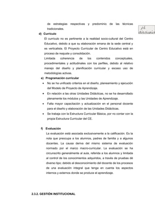 de   estrategias   respectivas   y     predominio   de   las   técnicas
             tradicionales.
    d) Currículo
           El currículo no es pertinente a la realidad socio-cultural del Centro
           Educativo, debido a que su elaboración emana de la sede central y
           es verticalista. El Proyecto Curricular de Centro Educativo está en
           proceso de reajuste y consolidación.
           Limitada    coherencia     de      los     contenidos      conceptuales,
           procedimentales y actitudinales con los perfiles, debido al relativo
           manejo del diseño y planificación curricular y escaso uso de
           metodologías activas.
      e) Programación curricular
       •     No se ha unificado criterios en el diseño, planeamiento y ejecución
             del Modelo de Proyecto de Aprendizaje.
       •     En relación a las otras Unidades Didácticas, no se ha desarrollado
             plenamente los módulos y las Unidades de Aprendizaje.
       •     Falta mayor capacitación y actualización en el personal docente
             para el diseño y elaboración de las Unidades Didácticas.
       •     Se trabaja con la Estructura Curricular Básica, por no contar con la
             propia Estructura Curricular del CE.


      f) Evaluación
            La evaluación está asociada exclusivamente a la calificación. Es la
            nota que preocupa a los alumnos, padres de familia y a algunos
            docentes. La causa deriva del mismo sistema de evaluación
            normado por el marco macro-curricular. La evaluación se ha
            circunscrito generalmente al aula, referida a los alumnos y limitada
            al control de los conocimientos adquiridos, a través de pruebas dé
            diverso tipo; debido al desconocimiento del docente de los procesos
            de una evaluación integral que tenga en cuenta los aspectos
            internos y externos donde se produce el aprendizaje.




2.3.2. GESTIÓN INSTITUCIONAL
 