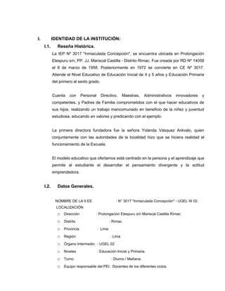 I.          IDENTIDAD DE LA INSTITUCIÓN:
     I.1.      Reseña Histórica.
            La IEP Nº 3017 "Inmaculada Concepción", se encuentra ubicada en Prolongación
            Elespuru s/n, PP. JJ. Mariscal Castilla - Distrito Rimac. Fue creada por RD Nº 14058
            el 8 de marzo de 1958. Posteriormente en 1972 se convierte en CE Nº 3017.
            Atiende el Nivel Educativo de Educación Inicial de 4 y 5 años y Educación Primaria
            del primero al sexto grado.


            Cuenta   con    Personal      Directivo,      Maestras,   Administrativos   innovadores   y
            competentes, y Padres de Familia comprometidos con el que hacer educativos de
            sus hijos, realizando un trabajo mancomunado en beneficio de la niñez y juventud
            estudiosa, educando en valores y predicando con el ejemplo.


            La primera directora fundadora fue la señora Yolanda Vásquez Arévalo, quien
            conjuntamente con las autoridades de la localidad hizo que se hiciera realidad el
            funcionamiento de la Escuela.


            El modelo educativo que ofertamos está centrado en la persona y el aprendizaje que
            permite al estudiante el desarrollar el pensamiento divergente y la actitud
            emprendedora.


     I.2.      Datos Generales.


             NOMBRE DE LA II.EE.                   : N° 3017 "Inmaculada Concepción" - UGEL W 02.
              LOCALIZACIÓN
              o Dirección           : Prolongación Elespuru s/n Mariscal Castilla Rímac

              o Distrito                        : Rímac

              o Provincia              : Lima

              o Región                          : Lima

              o Órgano Intermedio : UGEL 02
              o Niveles                : Educación Inicial y Primaria.

              o Turno                            : Diurno / Mañana.

              o Equipo responsable del PEI : Docentes de los diferentes ciclos.
 