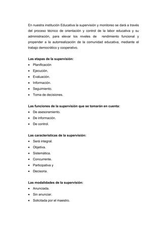 En nuestra institución Educativa la supervisión y monitoreo se dará a través
del proceso técnico de orientación y control de la labor educativa y su
administración, para elevar los niveles de        rendimiento funcional y
propender a la autorrealización de la comunidad educativa, mediante el
trabajo democrático y cooperativo.


Las etapas de la supervisión:
•   Planificación
•   Ejecución.
•   Evaluación.
•   Información.
•   Seguimiento.
•   Toma de decisiones.


Las funciones de la supervisión que se tomarán en cuenta:
•   De asesoramiento.
•   De información.
•   De control.


Las características de la supervisión:
•   Será integral.
•   Objetiva.
•   Sistemática.
•   Concurrente.
•   Participativa y
•   Decisoria.


Las modalidades de la supervisión:
•   Anunciada.
•   Sin anunciar.
•   Solicitada por el maestro.
 