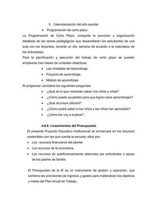 5. Calendarización del año escolar.
              •    Programación de corto plazo
La Programación de Corto Plazo, comparte la previsión y organización
detallada de las tareas pedagógicas que desarrollarán los estudiantes de una
aula con los docentes, durante un día, semana de acuerdo a la naturaleza de
las actividades.
Para la planificación y ejecución del trabajo de corto plazo se pueden
emplearse tres clases de unidades didácticas:
              •    Las Unidades de Aprendizaje.
              •    Proyecto de aprendizaje.
              •    Módulo de aprendizaje.
Al programar considera las siguientes preguntas:
              •    .¿Qué es lo que necesitan saber mis niños y niñas?
              •    .¿Cómo puedo ayudarles para que logren esos aprendizajes?
              •    .¿Qué recursos utilizaré?
              •    .¿Cómo podré saber si los niños y las niñas han aprendido?
              •    .¿Cómo los voy a evaluar?


              4.8.6. Lineamientos del Presupuesto
   El presente Proyecto Educativo Institucional se enmarcará en los recursos
   sostenibles con las que cuenta la escuela, ellos son:
   •   Los recursos financieros del plantel.
   •   Los recursos de la promotora.
   •   Los recursos de autofinanciamiento obtenidos por actividades o apoyo
       de los padres de familia.


    El Presupuesto de la lE es un instrumento de gestión y operación, que
    contiene las previsiones de ingresos y gastos para materializar los objetivos
    y metas del Plan Anual de Trabajo.
 