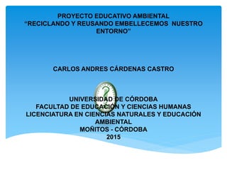 PROYECTO EDUCATIVO AMBIENTAL
“RECICLANDO Y REUSANDO EMBELLECEMOS NUESTRO
ENTORNO”
CARLOS ANDRES CÁRDENAS CASTRO
UNIVERSIDAD DE CÓRDOBA
FACULTAD DE EDUCACIÓN Y CIENCIAS HUMANAS
LICENCIATURA EN CIENCIAS NATURALES Y EDUCACIÓN
AMBIENTAL
MOÑITOS - CÓRDOBA
2015
 