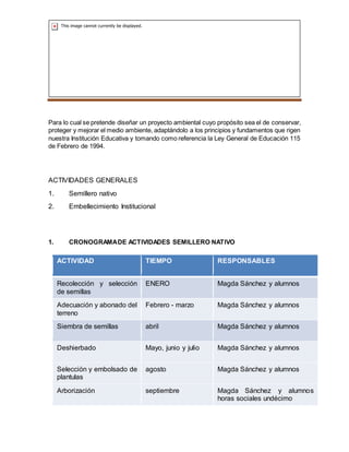 SEMILLEROS PLANTAS NATIVAS
Para lo cual se pretende diseñar un proyecto ambiental cuyo propósito sea el de conservar,
proteger y mejorar el medio ambiente, adaptándolo a los principios y fundamentos que rigen
nuestra Institución Educativa y tomando como referencia la Ley General de Educación 115
de Febrero de 1994.
ACTIVIDADES GENERALES
1. Semillero nativo
2. Embellecimiento Institucional
1. CRONOGRAMADE ACTIVIDADES SEMILLERO NATIVO
ACTIVIDAD TIEMPO RESPONSABLES
Recolección y selección
de semillas
ENERO Magda Sánchez y alumnos
Adecuación y abonado del
terreno
Febrero - marzo Magda Sánchez y alumnos
Siembra de semillas abril Magda Sánchez y alumnos
Deshierbado Mayo, junio y julio Magda Sánchez y alumnos
Selección y embolsado de
plantulas
agosto Magda Sánchez y alumnos
Arborización septiembre Magda Sánchez y alumnos
horas sociales undécimo
 