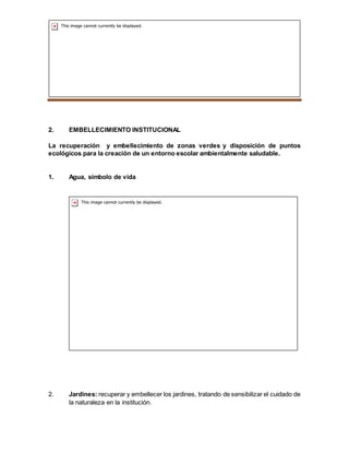 SEMILLEROS PLANTAS NATIVAS
2. EMBELLECIMIENTO INSTITUCIONAL
La recuperación y embellecimiento de zonas verdes y disposición de puntos
ecológicos para la creación de un entorno escolar ambientalmente saludable.
1. Agua, símbolo de vida
2. Jardines: recuperar y embellecer los jardines, tratando de sensibilizar el cuidado de
la naturaleza en la institución.
 