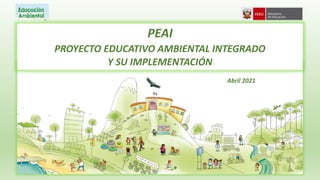 PEAI
PROYECTO EDUCATIVO AMBIENTAL INTEGRADO
Y SU IMPLEMENTACIÓN
Abril 2021
 
