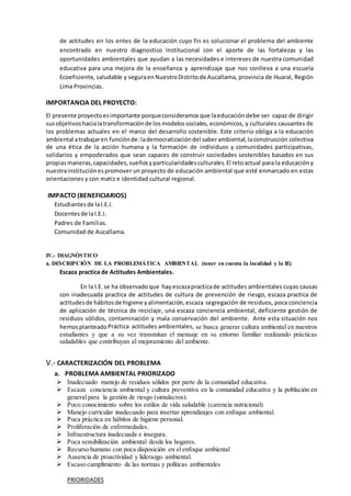 de actitudes en los entes de la educación cuyo fin es solucionar el problema del ambiente
encontrado en nuestro diagnostico Institucional con el aporte de las fortalezas y las
oportunidades ambientales que ayudan a las necesidades e intereses de nuestra comunidad
educativa para una mejora de la enseñanza y aprendizaje que nos conlleva a una escuela
Ecoeficiente, saludable y seguraenNuestroDistritode Aucallama, provincia de Huaral, Región
Lima Provincias.
IMPORTANCIA DEL PROYECTO:
El presente proyectoesimportante porqueconsideramosque laeducacióndebe ser capaz de dirigir
susobjetivoshacialatransformaciónde losmodelossociales, económicos, y culturales causantes de
los problemas actuales en el marco del desarrollo sostenible. Este criterio obliga a la educación
ambiental atrabajaren funciónde:lademocratizacióndel saberambiental, laconstrucción colectiva
de una ética de la acción humana y la formación de individuos y comunidades participativas,
solidarios y empoderados que sean capaces de construir sociedades sostenibles basados en sus
propiasmaneras, capacidades, sueñosy particularidadesculturales.El retoactual para la educacióny
nuestrainstituciónespromover un proyecto de educación ambiental que esté enmarcado en estas
orientaciones y con matiz e identidad cultural regional.
IMPACTO (BENEFICIARIOS)
Estudiantesde laI.E.I.
Docentesde laI.E.I.
Padres de Familias.
Comunidad de Aucallama.
IV.- DIAGNÓSTICO
a. DESCRIPCIÓN DE LA PROBLEMÁTICA AMBIENTAL (tener en cuenta la localidad y la IE)
Escaza practica de Actitudes Ambientales.
En la I.E.se ha observadoque hayescazapracticade actitudes ambientales cuyas causas
con inadecuada practica de actitudes de cultura de prevención de riesgo, escaza practica de
actitudesde hábitosde higiene yalimentación,escaza segregación de residuos, poca conciencia
de aplicación de técnica de reciclaje, una escaza conciencia ambiental, deficiente gestión de
residuos sólidos, contaminación y mala conservación del ambiente. Ante esta situación nos
hemosplanteadoPráctica actitudes ambientales, se busca generar cultura ambiental en nuestros
estudiantes y que a su vez transmitan el mensaje en su entorno familiar realizando prácticas
saludables que contribuyan al mejoramiento del ambiente.
V.- CARACTERIZACIÓN DEL PROBLEMA
a. PROBLEMA AMBIENTAL PRIORIZADO
 Inadecuado manejo de residuos sólidos por parte de la comunidad educativa.
 Escaza conciencia ambiental y cultura preventiva en la comunidad educativa y la población en
general para la gestión de riesgo (simulacros).
 Poco conocimiento sobre los estilos de vida saludable (carencia nutricional).
 Manejo curricular inadecuado para insertar aprendizajes con enfoque ambiental.
 Poca práctica en hábitos de higiene personal.
 Proliferación de enfermedades.
 Infraestructura inadecuada e insegura.
 Poca sensibilización ambiental desde los hogares.
 Recurso humano con poca disposición en el enfoque ambiental
 Ausencia de proactividad y liderazgo ambiental.
 Escaso cumplimiento de las normas y políticas ambientales
PRIORIDADES
 