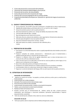  Culturade prevencióny conservacióndel ambiente.
 Valoraciónde labiodiversidadbiológicaypluricultural.
 Promociónde losestilos de vidasaludable.
 Culturade prevenciónante situacionesde riesgo.
 Prácticas de la correctasegregaciónde losresiduossólidos.
 Proyectosde identidad culturalparauna Educaciónen gestiónde riesgosylaconciencia
ambiental.
b. CAUSAS Y CONSECUENCIAS DEL PROBLEMA
 Escasa importancia de los PPFF.acerca de la alimentación saludable de los niños en edad escolar.
 Expendio de comida chatarra en el kiosco de la I.E.I. y el pórti co del col egi o.
 Situación económica precaria de los padres de familia
 Desconocimiento de los padres en el manejo de medidas de prevención en IRAS.
 Consumo deficiente del agua y energía.
 Baja de temperaturas por estación de invierno.
 Deficiente difusión y dotación de señalética sobre seguridad en infraestructura educativa.
 Falta de apoyo del gobierno local y/o padres de familia.
 Desconocimiento del manejo de los residuos sólidos.
 Deficiente habito de cuidado y conservación del ambiente y de su
cuerpo.
c. PROPUESTAS DE SOLUCIÓN
 Concientizar a la comunidad educativa sobre su papel preponderantecomo miembro activo de la
naturaleza
 Propiciar campañas de cuidado, preservación y reforestación, para el mantenimiento y
embellecimiento del entorno como base de una buena salud.
 Propiciar la reflexión crítica de los agentes educativos, para la toma de decisiones en la
resolución de conflictos ambientales locales.
 Crear conciencia para el uso adecuado y racional de los servicios públicos como el agua y la luz
eléctrica en la Institución y en los hogares.
 Desarrollar adecuadas prácticas de higiene en forma diaria.
 Promover en los padres de familia el cuidado y preparación en las loncheras saludables.
 Uso de prendas contra las radiaciones solares para mitigar el cambio climático.
 Organizar la comisión de Gestión del Riesgo y COE con participación de los padres de familia.
VI.- ESTRATEGIA DE INTERVENCIÓN
EDUCACIÓN EN ECOEFICIENCIA
 Impulsar los espacios de reciclaje: los papeles y cartones, plásticos y vidrio, para su reutilización y
financiamiento.
 Implementación de murales ecológicos.
 Campaña:Promoviendo el ahorro de la energía y agua.
 Promoción de los estilos de vida saludable.
 Implementación de espacios verdes,cuidado y conservación de especies
 Talleres para contrarrestar la contaminación ambiental.
 Realizar jornadas de limpieza en la I.E.
 Orientar acciones para el Fortalecimiento de hábitos, estilos de vida y buenas prácticas
ambientales, que contribuyan a solucionar problemas, aprovechar oportunidades e impulsar
emprendimientos sostenibles.
 Taller de sensibilización,reflexión crítica sobre los servicios ambientales.
EDUCACIÓN EN SALUD
 Taller para padres sobrela importancia delos hábitos dehigienede sus hijos.
 