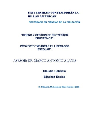 UNIVERSIDAD CONTEMPORÁNEA
DE LAS AMÉRICAS
DOCTORADO EN CIENCIAS DE LA EDUCACIÓN
“DISEÑO Y GESTIÓN DE PROYECTOS
EDUCATIVOS”
PROYECTO “MEJORAR EL LIDERAZGO
ESCOLAR”
ASESOR: DR. MARCO ANTONIO ALANIS
Claudia Gabriela
Sánchez Enciso
H. Zitácuaro, Michoacán a 06 de mayo de 2018
 