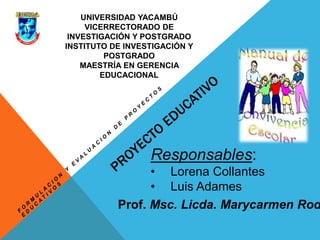 UNIVERSIDAD YACAMBÚ
VICERRECTORADO DE
INVESTIGACIÓN Y POSTGRADO
INSTITUTO DE INVESTIGACIÓN Y
POSTGRADO
MAESTRÍA EN GERENCIA
EDUCACIONAL
Responsables:
• Lorena Collantes
• Luis Adames
Prof. Msc. Licda. Marycarmen Rod
 