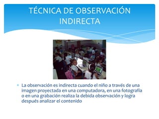 La observación es indirecta cuando el niño a través de una
imagen proyectada en una computadora, en una fotografía
o en una grabación realiza la debida observación y logra
después analizar el contenido
TÉCNICA DE OBSERVACIÓN
INDIRECTA
 