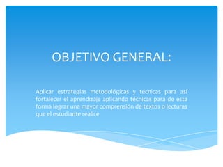 OBJETIVO GENERAL:
Aplicar estrategias metodológicas y técnicas para así
fortalecer el aprendizaje aplicando técnicas para de esta
forma lograr una mayor comprensión de textos o lecturas
que el estudiante realice
 
