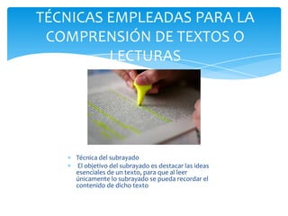Técnica del subrayado
El objetivo del subrayado es destacar las ideas
esenciales de un texto, para que al leer
únicamente lo subrayado se pueda recordar el
contenido de dicho texto
TÉCNICAS EMPLEADAS PARA LA
COMPRENSIÓN DE TEXTOS O
LECTURAS
 
