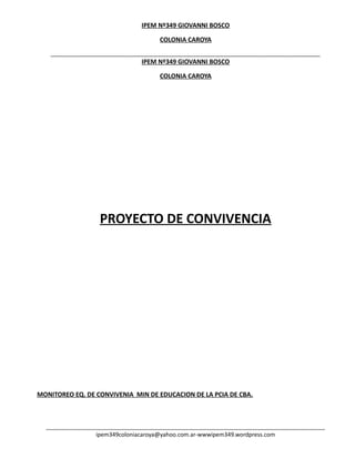 IPEM Nº349 GIOVANNI BOSCO<br />COLONIA CAROYA<br />PROYECTO DE CONVIVENCIA<br />MONITOREO EQ. DE CONVIVENIA  MIN DE EDUCACION DE LA PCIA DE CBA.<br />LIC BELYRAN Y RICUCCI<br />PROYECTO EDUCATIVO: “VIVIR CON”: <br />CONSTRUCCION DE LOS ACUERDOS ESCOLARES DE CONVIVENCIA<br />ESTRUCTURA DE ORGANIZACIÓN <br />PALABRAS DEL DIRECTOR<br />Cada año escolar nos plantea nuevos desafíos y entre ellos el de formar en nuestros alumnos el adecuado uso de la libertad. Para logrado será necesario partir de acuerdos y consensos entre todos. Estos acuerdos solo serán efectivos si se concretan el compromiso grupal e individual.Una forma de establecer este compromiso es la construcción cooperativa de las normas del aula.Si los niños proponen las normas a cumplir dentro y fuera del aula, seguramente se comprometerán con ellas y trataran de cumplirlas, aunque no les resulte fácil hacerlo.Un total consenso no será posible lograr, pero sí una suma de propuestas, a través de las cuales todos se sientan escuchados y puedan colaborar.Esta será la forma más apropiada de comenzar el año y prolongar en el tiempo una manera de convivir, donde la democracia de las actitudes, les demuestre a los niños que es posible vivir con normas y que de su cumplimiento, se llegara a la justicia y a la equidad.El tratamiento de un tema referido a las actitudes de los chicos, nos posibilita trabajar situaciones conducentes a una formación integral de la personalidad. Se trata de afianzar procesos que derivan en el actuar y la autorrealización, a través de: la constancia para afrontar las dificultades, que implican la realización de tareas; la eficiencia individual y grupal; el dominio de la libertad de cada uno; las elecciones y la adopción de decisiones.<br />RELATO DEL PROCESO DE PRODUCCION:<br />Para desarrollar los acuerdos escolares de convivencia, se fue gestando una serie de acciones, realizadas, por un equipo de profesores que conformaron la coordinación del seguimiento de este proyecto; las profesoras VERA Lorena y Brollo Sonia, participaron conjuntamente, para la elaboración de las distintas etapas, de los AEC.<br />Las acciones fueron acompañadas por el asesoramiento, y el monitoreo de la directora Mercedes Salort, y la ayudante de dirección Celiz Susana.<br />El proceso que permitió ir discutiendo, la revisión de la normativa institucional, cambios a llevar a cabo, nuevos elementos a integrar, se fue desarrollando a través de distintas etapas, teniendo en cuenta los postulados, establecidos en la resolución ministerial de educación de la provincia de Córdoba:<br />Los acuerdos alcanzados fue producto, de la implementación de reuniones, diarias o mensuales, y la comunicación virtual entre docentes integrantes de este proyecto.<br />Para poner en marcha el camino para la elaboración de los AEC, se tuvieron en cuenta la reformulación y generación de cambios tendientes a:<br />Construir normas, acordes y lógicas que permitan una convivencia adecuada y posible bajo la premisa de engrandecer cada norma con valores respetuosos de los derechos humanos.<br />Los logros alcanzados a lo largo de las acciones desarrolladas permiten destacar como puntos principales la revisión de las siguientes temáticas en los AEC:<br />a-Renovar, incorporar, trabajar con los educandos nuestro alumnos conceptos lindantes de valores: la responsabilidad, la igualdad, la tolerancia cooperación, la solidaridad, la honestidad; ya que se observo precariedad en el entendimiento de los mismo por parte de los alumnos CBU.<br />Es necesario poder elaborar AEC, teniendo en cuenta este desfasaje porque sino los alumnos no comprenderían el sentido del mismo.<br />Por ello es necesario no solo que los valores se reflejen en los AEC sino que sean temas transversales, en todas las asignaturas escolares, que se trabajen en engendran estos tipos de saberes del ser como persona, en diferentes proyectos educativos.<br />b-Otros de los análisis enriquecedores de esta propuesta y accionar desarrollados, puso sobre el tapete, cuestiones que atañe a la noción de sanciones al momento de producirse un daño falta o lesión, la alternativa paso por la elección por parte de los alumnos; por ejemplo de elegir las sanciones adecuadas para este tipo de situaciones.<br />La mayoría de los alumnos tendió a seleccionar y con justa justificación la presencia de las sanciones reparatorias.<br />Esto da pie para revisar nuestras concepciones sobre las sanciones normativas vigentes y reconocer que las mismas han sufrido la erosión del tiempo, que son obsoletas, o tal vez que deben ser acompañadas o complementadas con las sanciones de tipo reparatorias.<br />c-Otros de los análisis llamativos y singulares que genero una mirada puntual por parte de los alumnos pro ejemplo el CBU, fue la priorización, al momento de la construcción de AEC, de enaltecer primeramente, el cuidado del patrimonio cultural y material de la escuela.<br />Esto también permite entrever tejer relaciones, entorno, al derecho que los jóvenes reconocen de poder gozar y mantener en el disfrute pleno de sus aprendizajes, una infraestructura con calidad adecuada, promoviendo ellos mismos el cuidado.<br />Nos llama a colación traer a la memoria una de las razones de la toma de escuela que se están realizando en la actualidad de forma sincrónica, en nuestra provincia.<br />Los jóvenes necesitan para un buen desenvolvimiento en la adquisición de conocimientos; de materiales, infraestructuras, recursos y personal con calidad educativa alta.<br />Por ello es necesario procurar armar nuestro AEC teniendo en cuenta este punto, que se hace visible, concreto y cuestionador  ante la mirada singular y anónima de nuestros alumnos.<br />d-Otros de los aprendizajes que enriqueció y que contribuye a la revisión e implementaciones de los AEC , es el sentido que los jóvenes le dan a ser protagonistas y tener presencia en la escuela, que esperan de ella, como se sienten en ella.<br />La observación que se rescato de este análisis fue en su mayoría fructífera y positiva, ya que los jóvenes comprenden que una de las funciones de la escuela es orientarlos acompañarlos hacia la búsqueda  y apertura a proyección de futuras fuentes de trabajo y profesionalidad.<br />e-En cuanto al aporte de padres, realmente fue precario, o casi nulo, no se pudo construir conceptos generalizables en torno a la opinión de los mismos con respecto a AEC, se observo poca presencia de los mismos en los talleres realizados, en comparación con la cantidad de alumnos que asisten a la misma.<br />Por ello queda como asignatura pendiente trabajar proyectivamente y en red con los actores también escolares como son los padres.<br />f-En cuanto a la participación de profesores desde su ambiento de trabajo áreal, pudimos reconocer puntos en común como son por ejemplo:<br />g-enriquecer  y priorizar valores tales como:<br />Respeto-solidaridad-puntualidad-coperacion-autoestima-honestidad-estudio <br />La mayoría de las áreas de estudio coinciden en la elaboración de acuerdos de convivencia tendientes a reforzar estos tipos de valores en nuestra escuela.<br />También hubo casi unanimidad en cuanto al uso de sanciones a utilizar según el caso presente. Reconociendo un equilibrio entre ambas al momento de su implementación en base a la falta o daño cometidos.<br />Esto enriqueció la mirada del análisis efectuado ya que se hace necesario complementar estas dos tipos de sanciones, acompañadas de valores para poder construir, engendra, saber hacer, nacer, una verdadera  convivencia revisable, abierta y práctica en nuestra institución educativa.<br />3-FUNDAMENTACIÓN DEL PROYECTO:<br />El sentido de la elaboración de este proyecto de convivencia, responde a diversas causalidades, producto de los cambios vertiginosos e inciertos, que se proyectan en un futuro no lejano.<br />La finalidad primordial de este proyecto es regular de forma posible y equilibrada, la convivencia entre todos los integrantes de la comunidad educativa.<br />Promover valores posibles y viables para propiciar un adecuado ambiente de trabajo.<br />Los valores son construcciones abstractas y surgen del conceso social, son formas o patrones de aquello ideal o deseable en una institución, los valores poseen en sus construcciones jerárquicas propias que los permiten analizar en mayor profundidad.<br />En nuestro código de convivencia se da preeminencia a los valores morales que se solapan en la declaración de los derechos humanos.<br />Las normas son formas concretas en que se manifiestan los valores, pueden ser sancionatorias, punitivas, permisivas.<br />Las normas permiten regular la convivencia educativa colectiva, y deben ser presentadas de forma clara y entendible para los actores sociales educativos.<br />Serán construidas de forma abierta, perfectibles, y con tendencias propicia al cambio, según, los tiempos, y revisados según no respondan a nuevas demandas o problemáticas insinuadas.<br />Para el cumplimiento de las normas punitivas, permisivas entre otras, se hace necesaria la regulación coherente del uso de sanciones, no entendida como castigo, sino como posibilidad justa (principio de igualdad ante la ley), de hacerle ver al responsable su error y brindarle, la oportunidad de poder reparar según el caso su accionar.<br />-Se pretende que el alumno adquiera el sentido de respeto hacia su semejante como principio guía de las sanciones.las sanciones tendrán en cuenta para su implementación, la edad del alumno, su historia personal y educativa.<br />-Establecerán gradualidad, llamados de atención, instancias de reflexión, a través de diferentes estrategias regulatorias y de seguimiento, según la gravedad del daño o falta cometido.<br />-Garantizar  la proporcionalidad de la sanción: es decir que la sanción será proporcional de acuerdo a la falta cometida,( leve, grave o muy grave).Con un fuerte fundamento lógico al momento de su aplicabilidad.<br />-Las sanciones no pueden perjudicar al alumno en su aprendizaje ni en la, gradualidad de sus estudios cursados.<br />-Se solicitara la intervención de especialistas, para atender y asesora las situaciones que así lo requieran.<br />-Para la formulación de la normativa de los AEC, de cada una de las normas que incluye cada temática especifica, irá acompañada de un valor, moral, acorde a la norma que se pretenda cumplir y transmitir, debe por ello ser coherente el valor que en él se solape. Esto marca una diferencia notable entorno a los reglamentos disciplinares.<br />Los valores que se pondrán en juego serán:<br />Aquellos que forman parte del proyecto educativo institucional:<br />Respeto en todo los sentido.<br />Responsabilidad <br />Verdad y credibilidad<br />Comprensión<br />Aceptar las diferencias,  tolerancia<br />Igualdad, equidad y justicia<br />Coherencia apertura<br />Cuidado del patrimonio institucional<br />Autoestima <br />Conocimiento <br />Compromiso<br />Mediación en el dialogo reflexivo.<br />También se establecerán normas y valores congruentes con nuestra constitución nacional y provincial, o los marcos legales nacionales y provinciales.<br />Se aplicara un AEC solo prescriptivo sino propositivos, estableciendo deberes, derechos y prohibiciones.<br />Fines educativos de la escuela:<br />Lograr una institución educativa democrática, participativa, abierta a la comunidad que permita el desarrollo integral de los alumnos y su inserción responsable en la comunidad, a partir del compromiso activo de todos los miembros de la institución, respetando la diversidad social y cultural.<br />Para el CBU:<br />Formar alumnos responsables, reflexivos, y capaces, para desenvolverse en la comunidad a partir del desarrollo de competencias básicas que hagan integral su proceso educativo<br />Para el CE:<br />Pro mover la formación integral del alumno para que este puede continuar los estudios superiores y desenvolverse en el mundo del trabajo y ser capaz de modificar su entorno como ciudadano crítico, reflexivo comprometido.<br />              Valores propuestos a vivir y enseñar:<br />Igualdad equidad y justicia:<br />En el sentido más estricto del término, que implica igualdad para todos, la negación de la discriminación y los privilegios.<br />Coherencia: <br />Lo ilógico e incoherente genera injusticia, el decir y el hacer requieren un compromiso, constante viable y dinámico.<br />Apertura:<br />La escuela se ha convertido en un referente de la comunidad para establecer vínculos. Por ello se debe poner en juego la interdependencia, cooperación y tejido de redes con organizaciones gubernamentales y no gubernamentales, para ir iniciando a los jóvenes en su inserción en la sociedad.<br />Respeto:<br /> Entendido como la valoración de las relaciones interpersonales y hacia las instalaciones y muebles de la escuela como bienes de todos.<br />Responsabilidad:<br />Como cumplimiento de roles de cada uno y el respeto por la función del otro en un marco de transversalidad funcional y verticalidad jerárquica.<br />Verdad y credibilidad honestidad sinceridad:<br />Estos aspectos se entiende como la negación de la especulación por parte de todos los actores de la institución, se le otorga las palabras, principalmente a los directivos, docente y padres, un valor fundamental en virtud de crear, en el alumno la conciencia de no hacer trampas, de manejarse con la verdad.<br />Comprensión:<br />En el sentido afectivo de la palabra , está dirigido sobre todo a docente, preceptores y directivos, comprender al alumno significa estar presente en su realidad, contenerlo desde la presencia, hoy por la situación de las familias, los docentes ,tiene el desafío suplir con afectos los espacios vacios, por lo menos las horas que están con los alumnos.<br />Aceptar las diferencias:<br />Comprender entender y escuchar son actitudes, básicas para aceptar al otro y a su realidad, esto en relación al trabajo docente y a la tarea con los alumno, para que en ello se fomente el sentido de tolerancia por el otro.<br />Mediación y dialogo:<br />Esta instancia debe formar parte intrínseca al momento de la comunicación de los AEC y generadora de un clima de apertura y democratización de los actores vinculados, socializar la normativa en sus diferentes niveles educativos, y fomentar el dialogo resuelto y solucionador antes de aplicar sanciones. Construir proyectos educativos tendientes al desarrollo de estas instancias en donde las partes sean escuchadas con fundamento, equilibrio, y con objetividad.<br />PLAN DE TRABAJO PARA EL CICLO LECTIVO 2011 EN LO CONCERTNIENTE A :<br />Cuerpo normativo:<br />Derechos<br />Deberes<br />Obligaciones<br />5-sanciones<br />6-procesos y aplicación<br />COLONIA CAROYA MARZO DE 2010<br />PROYECTO: CONVIVIR CON<br />El proyecto “convivir con”; tiene como una de sus finalidades complementar uno de los objetivos principales de PEI, tendiente a:<br />“Lograr una institución educativa democrática, participativa, abierta, a la comunidad que permita el desarrollo integral de los alumnos y su inserción responsable en la comunidad a partir del compromiso activo de todos, los miembros de la institución, respetando la diversidad social y cultural”.<br />LA PRIMERA ETAPA: <br />A) CONSULTA<br />Su puesta en funcionamiento  fue gestándose, a través de diferentes instancias:<br />Encuestas a padres: respuestas mínimas. Con poca participación de los padres.<br />Se destaco de forma mayoritaria, la presencia del valor que hoy se le debe dar a la familia en la escuela.<br />Encuestas a docentes: tuvieron participación y presencia de la mayoría de las áreas<br />Concordando en aspectos vinculados con valores morales dando prioridad a la enseñanza de forma transversal y primero al respeto en todas sus formas, seguido de la responsabilidad, solidaridad, compañerismo.Otro acuerdo que hubo entre los docentes fue  (en su mayoría), en la implementación de normas reparatorias para las faltas cometidas por los alumnos, aunque también hubo opiniones que establecían la necesidad de la presencia de normas punitivas y las reparatorias, ambas necesarias en el ámbito de una sana convivencia justificadas desde el caso (  falta o daño) a analizar.<br />Encuestas a alumnos:<br />-Las encuestas fueron acompañadas de talleres, en algunos casos, (por ejemplos con padres)<br />Teniendo una precaria presencia de los mismos.<br />-Además las encuestas fueron acompañadas por diversos soportes audiovisuales acorde al nivel o ciclo educativo, edad, con un alto contenido en valores morales y de convivencia:<br />Saltando: Disney Pixar  un corto.<br />Imágenes fotográficas con fotos de los alumnos desarrollando, y destacando logros realizados.<br />Acompañadas por la música de Alejandro  Lerner  “cambiar el mundo”<br />-Las encuestas tuvieron diferentes niveles de complejidad en el tratamiento de las temáticas de convivencia:<br />-Se indago sobre los conocimientos que los alumnos tienen sobre algunos conceptos por ejemplo:<br />Valores: respeto, tolerancia, solidaridad, cooperación, sinceridad, honestidad.<br />Se realzaron preguntas abiertas tendientes a lograr la reflexión por parte de los alumnos:<br />¿Cómo te sientes en tu escuela? ¿Porque estás en tu escuela?<br />¿Qué tipos de normas son convenientes las punitivas o reparatorias?<br />Se presentaron conceptos en su esencia explicita para que el alumno pudiera responder lo que entendía por ellos:<br />Sanción <br />Norma<br />Alumnos estudiantes<br />Las respuestas a las mismas fueron las siguientes:<br />Ciclo educativo CBU 1 y 2 <br />Desde un análisis general  se pudo descubrir, aprendizajes muy significativos por parte de la mayoría de los alumnos, en torno a los valores y actitudes en relación al cuidado primordial al patrimonio escolar, como una de las actitudes primeras y principales a desarrollar.<br />-Hubo en cambio poca descripción o confusa, en torno a los valores: como por ejemplo colaboración, cooperación, solidaridad, sinceridad y honestidad.<br />-fue casi unánime, en las tabulaciones realizadas las respuestas  en torno al uso de normas punitivas o reparatorias; en el sentido de la aplicación con justificación critica de estas últimas.<br />C.E. y último ciclo del CBU: 3 4 5 6<br />-Desde un análisis general se pudo descubrir, los aspectos que priman actitudes críticas, y de autoevaluación por parte de los alumnos a la hora de responder las encuestas.<br />-Al momento de definir los conceptos de norma: se generaliza el uso de convivencia pacífica, tranquilidad, paz, regla que permite por sobre todo el respeto hacia el otro.<br />-La sanción es explicada desde su connotación más simple como un castigo, por infligir o no cumplir con la norma.<br />-Alumno estudiante: se fue definiendo cada concepto en su mayoría de forma diferencial.<br />Lo que se destaco como respuesta mayoritaria a veces con un lenguaje peyorativo y poco formal; es que el concepto de alumno se remite al joven o persona que viene a la escuela como un elemento constitutivo de la misma, sin el cual la escuela no tendría sentido de existir.<br />El estudiante conllevaría un significado más profundo y ético, ya que se lo define como el joven que estudia, proyecta un futuro mejor a través del estudio.<br />-En cuanto a las preguntas tendientes a una reflexión más personal y subjetiva con mayor gradualidad se obtuvieron en forma general las siguientes opiniones:<br />Interrogante:¿Cómo te sientes en tu escuela?<br />La mayoría respondía que su estadía en la institución, es buena y cómoda, resaltando y justificando su respuesta, con valores como ser la amistad y el compañerismo, como así también la presencia y el soporte de los preceptores que  los acompañan día a día. <br />¿Porque vienes a la escuela?<br />Hubo dos opiniones contrapuestas: por un lado se viene a la escuela por se los manda o por obligación y por el otro en contrario para formarse un futuro profesional o laboral.<br />B) SOCIALIZACIÓN<br />A partir del mes de octubre se está realizando la socialización de los resultados de la encuesta, a través de las siguientes vías.<br /> -Mesa de  gestión<br />-Reuniones de Area<br />-Clases alusivas con presentaciones en power point  para los alumnos<br />-Reuniones de con docentes, y padres<br />-Coordinador de curso con equipos de integración escolar<br />-Radio escolar<br />-Cooperadora<br />-Centro de Estudiantes<br />SEGUNDA ETAPA <br />LOS ACUERDOS<br />En Noviembre se realizará el primer Taller docente Con el Equipo de Convivencia del Ministerio a fin de dar comienzo a a segunda etapa, con Lic . Beltrán y Ricucci<br />