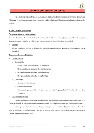 Proyecto Educativo CRA BAJO TORMES 11
ORGANIZACIÓN GENERAL DEL CENTRO
La estructura organizativa está formada por el conjunto de elementos que forman la Comunidad
Educativa. El funcionamiento de estos elementos está regulado en el Reglamento de Régimen Interno del
centro.
1. ÓRGANOS DE GOBIERNO
Órganos de Gobierno Unipersonales:
El Equipo Directivo debe constituir el eje dinamizador de la vida académica y debe ser partidario de un estilo
de dirección que rentabilice al máximo los recursos puestos a disposición de la comunidad.
– Director.
– Jefe de Estudios y Secretario: (Asume las competencias el director, ya que, el centro cuenta con 2
unidades)
Órganos de Gobierno Colegiados:
– Consejo Escolar:
o Composición:
▪ El director del Centro, que será su presidente.
▪ Un concejal o representante del Ayuntamiento.
▪ Un representante del sector del profesorado.
▪ Un representante del sector de las familias.
o Comisiones:
▪ Comisión de Convivencia
▪ Comisión Económica
▪ Figura que impulse medidas educativas que fomenten la igualdad real y efectiva entre hombres
y mujeres.
– Claustro de Profesores:
Será presidido por el director y estará formado por todos los maestros que imparten docencia en el
Centro en horario lectivo, cualquiera que sea su situación laboral y la institución que los haya nombrado.
Los órganos colegiados se reunirán cuantas veces sean necesarias. Estas reuniones se llevarán a
cabo al principio y al final del curso y una vez al trimestre. De manera extraordinaria podrán convocarse
cuantas veces se estime oportuno.
 