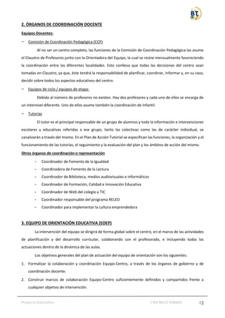 Proyecto Educativo CRA BAJO TORMES 12
2. ÓRGANOS DE COORDINACIÓN DOCENTE
Equipos Docentes:
– Comisión de Coordinación Pedagógica (CCP)
Al no ser un centro completo, las funciones de la Comisión de Coordinación Pedagógica las asume
el Claustro de Profesores junto con la Orientadora del Equipo, la cual se reúne mensualmente favoreciendo
la coordinación entre las diferentes localidades. Esto conlleva que todas las decisiones del centro sean
tomadas en Claustro, ya que, éste tendrá la responsabilidad de planificar, coordinar, informar y, en su caso,
decidir sobre todos los aspectos educativos del centro.
– Equipos de ciclo / equipos de etapa:
Debido al número de profesores no existen. Hay dos profesores y cada uno de ellos se encarga de
un internivel diferente. Uno de ellos asume también la coordinación de Infantil.
– Tutorías
El tutor es el principal responsable de un grupo de alumnos y toda la información e intervenciones
escolares y educativas referidas a ese grupo, tanto las colectivas como las de carácter individual, se
canalizarán a través del mismo. En el Plan de Acción Tutorial se especifican las funciones, la organización y el
funcionamiento de las tutorías, el seguimiento y la evaluación del plan y los ámbitos de acción del mismo.
Otros órganos de coordinación o representación
- Coordinador de Fomento de la Igualdad
- Coordinadora de Fomento de la Lectura
- Coordinador de Biblioteca, medios audiovisuales e informáticos
- Coordinador de Formación, Calidad e Innovación Educativa
- Coordinador de Web del colegio y TIC
- Coordinador responsable del programa RELEO
- Coordinador para implementar la cultura emprendedora
3. EQUIPO DE ORIENTACIÓN EDUCATIVA (EOEP)
La intervención del equipo se dirigirá de forma global sobre el centro, en el marco de las actividades
de planificación y del desarrollo curricular, colaborando con el profesorado, e incluyendo todas las
actuaciones dentro de la dinámica de las aulas.
Los objetivos generales del plan de actuación del equipo de orientación son los siguientes:
1. Formalizar la colaboración y coordinación Equipo-Centro, a través de los órganos de gobierno y de
coordinación docente.
2. Construir marcos de colaboración Equipo-Centro suficientemente definidos y compartidos frente a
cualquier objetivo de intervención.
 