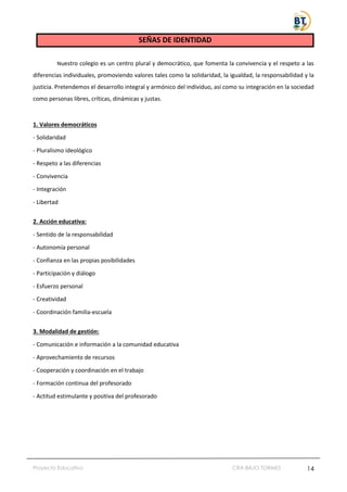 Proyecto Educativo CRA BAJO TORMES 14
SEÑAS DE IDENTIDAD
Nuestro colegio es un centro plural y democrático, que fomenta la convivencia y el respeto a las
diferencias individuales, promoviendo valores tales como la solidaridad, la igualdad, la responsabilidad y la
justicia. Pretendemos el desarrollo integral y armónico del individuo, así como su integración en la sociedad
como personas libres, críticas, dinámicas y justas.
1. Valores democráticos
- Solidaridad
- Pluralismo ideológico
- Respeto a las diferencias
- Convivencia
- Integración
- Libertad
2. Acción educativa:
- Sentido de la responsabilidad
- Autonomía personal
- Confianza en las propias posibilidades
- Participación y diálogo
- Esfuerzo personal
- Creatividad
- Coordinación familia-escuela
3. Modalidad de gestión:
- Comunicación e información a la comunidad educativa
- Aprovechamiento de recursos
- Cooperación y coordinación en el trabajo
- Formación continua del profesorado
- Actitud estimulante y positiva del profesorado
 