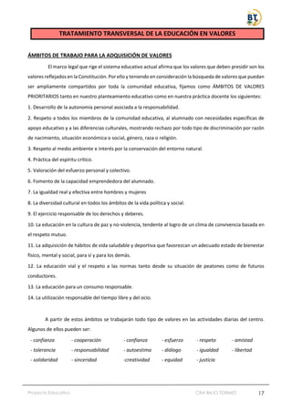 Proyecto Educativo CRA BAJO TORMES 17
TRATAMIENTO TRANSVERSAL DE LA EDUCACIÓN EN VALORES
ÁMBITOS DE TRABAJO PARA LA ADQUISICIÓN DE VALORES
El marco legal que rige el sistema educativo actual afirma que los valores que deben presidir son los
valores reflejados en la Constitución. Por ello y teniendo en consideración la búsqueda de valores que puedan
ser ampliamente compartidos por toda la comunidad educativa, fijamos como ÁMBITOS DE VALORES
PRIORITARIOS tanto en nuestro planteamiento educativo como en nuestra práctica docente los siguientes:
1. Desarrollo de la autonomía personal asociada a la responsabilidad.
2. Respeto a todos los miembros de la comunidad educativa, al alumnado con necesidades específicas de
apoyo educativo y a las diferencias culturales, mostrando rechazo por todo tipo de discriminación por razón
de nacimiento, situación económica o social, género, raza o religión.
3. Respeto al medio ambiente e interés por la conservación del entorno natural.
4. Práctica del espíritu crítico.
5. Valoración del esfuerzo personal y colectivo.
6. Fomento de la capacidad emprendedora del alumnado.
7. La igualdad real y efectiva entre hombres y mujeres
8. La diversidad cultural en todos los ámbitos de la vida política y social.
9. El ejercicio responsable de los derechos y deberes.
10. La educación en la cultura de paz y no-violencia, tendente al logro de un clima de convivencia basada en
el respeto mutuo.
11. La adquisición de hábitos de vida saludable y deportiva que favorezcan un adecuado estado de bienestar
físico, mental y social, para sí y para los demás.
12. La educación vial y el respeto a las normas tanto desde su situación de peatones como de futuros
conductores.
13. La educación para un consumo responsable.
14. La utilización responsable del tiempo libre y del ocio.
A partir de estos ámbitos se trabajarán todo tipo de valores en las actividades diarias del centro.
Algunos de ellos pueden ser:
- confianza
- tolerancia
- solidaridad
- cooperación
- responsabilidad
- sinceridad
- confianza
- autoestima
-creatividad
- esfuerzo
- diálogo
- equidad
- respeto
- igualdad
- justicia
- amistad
- libertad
 