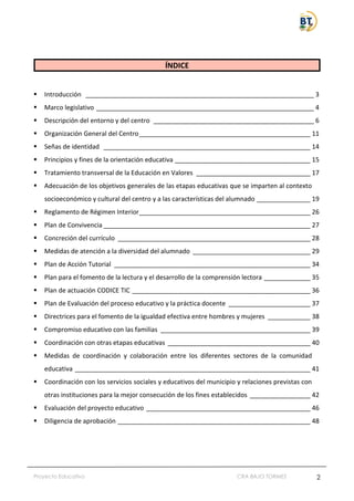 Proyecto Educativo CRA BAJO TORMES 2
ÍNDICE
▪ Introducción ________________________________________________________________ 3
▪ Marco legislativo _____________________________________________________________ 4
▪ Descripción del entorno y del centro _____________________________________________ 6
▪ Organización General del Centro________________________________________________ 11
▪ Señas de identidad __________________________________________________________ 14
▪ Principios y fines de la orientación educativa ______________________________________ 15
▪ Tratamiento transversal de la Educación en Valores ________________________________ 17
▪ Adecuación de los objetivos generales de las etapas educativas que se imparten al contexto
socioeconómico y cultural del centro y a las características del alumnado _______________ 19
▪ Reglamento de Régimen Interior________________________________________________ 26
▪ Plan de Convivencia __________________________________________________________ 27
▪ Concreción del currículo ______________________________________________________ 28
▪ Medidas de atención a la diversidad del alumnado _________________________________ 29
▪ Plan de Acción Tutorial _______________________________________________________ 34
▪ Plan para el fomento de la lectura y el desarrollo de la comprensión lectora _____________ 35
▪ Plan de actuación CODICE TIC __________________________________________________ 36
▪ Plan de Evaluación del proceso educativo y la práctica docente _______________________ 37
▪ Directrices para el fomento de la igualdad efectiva entre hombres y mujeres ____________ 38
▪ Compromiso educativo con las familias __________________________________________ 39
▪ Coordinación con otras etapas educativas ________________________________________ 40
▪ Medidas de coordinación y colaboración entre los diferentes sectores de la comunidad
educativa __________________________________________________________________ 41
▪ Coordinación con los servicios sociales y educativos del municipio y relaciones previstas con
otras instituciones para la mejor consecución de los fines establecidos _________________ 42
▪ Evaluación del proyecto educativo ______________________________________________ 46
▪ Diligencia de aprobación ______________________________________________________ 48
 