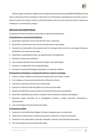 Proyecto Educativo CRA BAJO TORMES 22
Además, según el Artículo 4. Objetivos de la etapa de educación primaria del DECRETO 26/2016 de 21 de
Julio, la educación primaria contribuirá a desarrollar en el alumnado la capacidad que le permita conocer y
valorar el patrimonio natural, artístico y cultural de Castilla y León, con una actitud de interés y respeto que
contribuya a su conservación y mejora.
OBJETIVOS POR COMPETENCIAS
La Educación Primaria contribuirá a desarrollar las siguientes competencias:
A) Competencia en comunicación lingüística.
1. Desarrollar la expresión oral y escrita de forma clara y coherente.
2. Desarrollar la comprensión oral y escrita como base para el aprendizaje.
3. Favorecer los intercambios comunicativos tanto en la lengua materna como en una lengua extranjera,
atendiendo a las normas que los rigen.
4. Desarrollar la capacidad de síntesis, de argumentación y de explicación.
5. Aumentar la riqueza de vocabulario.
6. Usar la lengua castellana como vehículo para lograr otros aprendizajes.
7. Contribuir a la adquisición de una segunda lengua.
8. Incorporar lo esencial del lenguaje matemático a la expresión habitual.
B) Competencia matemática y competencias básicas en ciencia y tecnología.
1. Enseñar a utilizar medidas de representación gráfica tales como tablas, escalas…
2. Usar la lógica y el razonamiento atendiendo a diferentes criterios.
3. Interpretar y expresar de forma clara la información.
4. Favorecer la interacción del alumnado con el entorno que le rodea.
5. Apreciar el medio físico, social y cultural como fuente artística y de conocimiento.
6. Desarrollar habilidades para utilizar y manipular de herramientas y máquinas tecnológicas.
7. Reconocer rasgos esenciales de la investigación científica y poder comunicar conclusiones y
razonamientos.
8. Usar la tecnología como herramienta de trabajo.
C) Competencia digital.
1. Favorecer el uso de diferentes códigos, formatos y lenguajes para su comprensión.
2. Proporcionar conocimientos y destrezas para buscar, seleccionar y tratar la información.
3. Favorecer el uso responsable y crítico del ordenador e Internet como fuente de información.
4. Usar la tecnología como herramienta de trabajo.
 