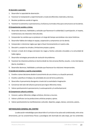 Proyecto Educativo CRA BAJO TORMES 23
D) Aprender a aprender.
1. Desarrollar la capacidad de observación.
2. Favorecer la manipulación y experimentación a través de diferentes materiales y técnicas.
3. Resolver problemas usando el ingenio.
4. Favorecer la autonomía, la perseverancia, el esfuerzo y la mirada crítica para comunicarse con los demás.
E) Competencias sociales y cívicas.
1. Desarrollar destrezas, habilidades y actitudes que favorezcan la solidaridad, la participación, el respeto,
la democracia y las relaciones interculturales.
2. Comprender los cambios que se producen a lo largo del tiempo acercándose a las raíces históricas.
3. Desarrollar hábitos de trabajo en equipo, cooperación y compromiso con los demás.
4. Comprender e interiorizar reglas que rigen el buen funcionamiento en nuestra vida.
5. Descubrir y aceptar las virtudes y limitaciones propias y ajenas.
6. Conocer a través de la lengua extranjera los rasgos y hechos culturales vinculados a la comunidad de
habla inglesa.
7. Desarrollar estrategias personales de resolución de problemas.
8. Favorecer las relaciones próximas al alumno desde las más cercanas (familia, escuela…) a las más lejanas
(barrio, localidad…).
9. Desarrollar destrezas, habilidades y actitudes que favorezcan las relaciones interpersonales.
F) Sentido de iniciativa y espíritu emprendedor.
1. Enseñar a tomar decisiones desde el conocimiento de uno mismo y su situación personal.
2. Enseñar a planificar el trabajo y las actividades de ocio de forma autónoma.
3. Desarrollar el pensamiento divergente a través de la creatividad e imaginación.
4. Concienciar del valor del esfuerzo personal para lograr diferentes metas.
5. Valorar positivamente la perseverancia, la autosuperación y la actitud personal.
G) Competencia cultural y artística.
1. Conocer y aplicar diferentes códigos artísticos, técnicas y recursos.
2. Valorar y disfrutar con las producciones artísticas propias y ajenas.
3. Valorar positivamente las manifestaciones culturales: deportes, juegos, danzas, canciones, poesía…
METODOLOGÍA GENERAL DEL CENTRO
La adecuación metodológica para desarrollar el currículo en las aulas está condicionada, entre otras
dimensiones, por las características físicas y psicológicas del alumnado de cada etapa, por los contenidos
 