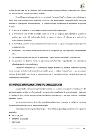 Proyecto Educativo CRA BAJO TORMES 24
propios de cada área, por las relaciones profesor-alumno y por las que establecen los alumnos entre sí y con
sus entorno natural, social y cultural más próximo.
El modelo que seguimos en el centro es un modelo “constructivista”, en el cual, el aprendizaje parte
de las ideas previas del alumnado, dirigiendo el proceso a dar respuesta a las necesidades de los alumnos y
a modificar los esquemas de conocimiento. Las características de este enfoque se resumen de la siguiente
manera:
1. El proceso de enseñanza es un proceso continuo entre las diferentes etapas.
2. El clima escolar será abierto, ordenado, afectivo a la vez que exigente, con expectativas y actitudes
positivas por parte del profesorado, donde se valore el interés, el esfuerzo y se potencie la
responsabilidad del alumno.
3. El alumnado es un activo constructor de conocimientos, es decir, un sujeto curioso y deseoso de aprender
cosas con sentido.
4. Se informará a los alumnos sobre la funcionalidad de los aprendizajes para implicarlos activamente en
ellos.
5. Los errores son propios del proceso de aprendizaje y fuente de información para el profesorado.
6. Se respetarán los distintos ritmos de aprendizaje del alumnado, respondiendo a las necesidades
educativas que los mismos planteen.
Este modelo de aprendizaje se alterna con el modelo “transmisivo”, donde el profesorado explica y
envía mensajes y el alumnado recibe la información; y con el modelo “activista”, en el que se realizan
multitud de actividades y en el que lo importante es que el alumnado participe, manipule y vivencie los
conocimientos transmitidos.
ACTIVIDADES COMPLEMENTARIAS Y/O EXTRAESCOLARES
Las actividades extraescolares y/o complementarias son un factor enriquecedor en la educación del
alumnado, ya que, amplían su información, les forman en diferentes facetas de su personalidad y favorecen
la convivencia tanto entre el alumnado como entre éstos y el profesorado y con otras personas y entidades
de interés cultural.
Son un instrumento más dentro del aprendizaje del alumnado y, por eso, se configuran como una
herramienta complementaria de la enseñanza reglada.
El centro cuenta con un proyecto en el que se desarrolla este apartado y que consta de los siguientes
apartados:
▪ JUSTIFICACIÓN
▪ CRITERIOS GENERALES
▪ OBJETIVOS
 