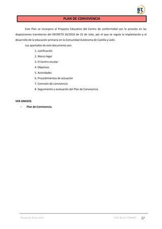 Proyecto Educativo CRA BAJO TORMES 27
PLAN DE CONVIVENCIA
Este Plan se incorpora al Proyecto Educativo del Centro de conformidad con lo previsto en las
disposiciones transitorias del DECRETO 26/2016 de 21 de Julio, por el que se regula la implantación y el
desarrollo de la educación primaria en la Comunidad Autónoma de Castilla y León.
Los apartados de este documento son:
1. Justificación
2. Marco legal
3. El Centro escolar
4. Objetivos
5. Actividades
6. Procedimientos de actuación
7. Comisión de convivencia
8. Seguimiento y evaluación del Plan de Convivencia
VER ANEXOS
- Plan de Convivencia.
 