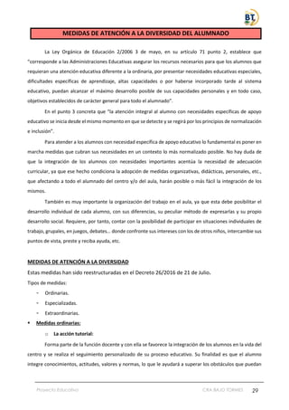 Proyecto Educativo CRA BAJO TORMES 29
MEDIDAS DE ATENCIÓN A LA DIVERSIDAD DEL ALUMNADO
La Ley Orgánica de Educación 2/2006 3 de mayo, en su artículo 71 punto 2, establece que
“corresponde a las Administraciones Educativas asegurar los recursos necesarios para que los alumnos que
requieran una atención educativa diferente a la ordinaria, por presentar necesidades educativas especiales,
dificultades específicas de aprendizaje, altas capacidades o por haberse incorporado tarde al sistema
educativo, puedan alcanzar el máximo desarrollo posible de sus capacidades personales y en todo caso,
objetivos establecidos de carácter general para todo el alumnado”.
En el punto 3 concreta que “la atención integral al alumno con necesidades específicas de apoyo
educativo se inicia desde el mismo momento en que se detecte y se regirá por los principios de normalización
e inclusión”.
Para atender a los alumnos con necesidad específica de apoyo educativo lo fundamental es poner en
marcha medidas que cubran sus necesidades en un contexto lo más normalizado posible. No hay duda de
que la integración de los alumnos con necesidades importantes acentúa la necesidad de adecuación
curricular, ya que ese hecho condiciona la adopción de medidas organizativas, didácticas, personales, etc.,
que afectando a todo el alumnado del centro y/o del aula, harán posible o más fácil la integración de los
mismos.
También es muy importante la organización del trabajo en el aula, ya que esta debe posibilitar el
desarrollo individual de cada alumno, con sus diferencias, su peculiar método de expresarlas y su propio
desarrollo social. Requiere, por tanto, contar con la posibilidad de participar en situaciones individuales de
trabajo, grupales, en juegos, debates… donde confronte sus intereses con los de otros niños, intercambie sus
puntos de vista, preste y reciba ayuda, etc.
MEDIDAS DE ATENCIÓN A LA DIVERSIDAD
Estas medidas han sido reestructuradas en el Decreto 26/2016 de 21 de Julio.
Tipos de medidas:
- Ordinarias.
- Especializadas.
- Extraordinarias.
▪ Medidas ordinarias:
o La acción tutorial:
Forma parte de la función docente y con ella se favorece la integración de los alumnos en la vida del
centro y se realiza el seguimiento personalizado de su proceso educativo. Su finalidad es que el alumno
integre conocimientos, actitudes, valores y normas, lo que le ayudará a superar los obstáculos que puedan
 