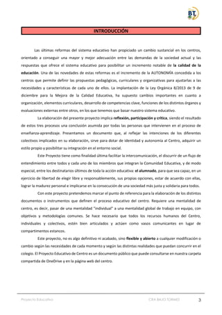 Proyecto Educativo CRA BAJO TORMES 3
INTRODUCCIÓN
Las últimas reformas del sistema educativo han propiciado un cambio sustancial en los centros,
orientado a conseguir una mayor y mejor adecuación entre las demandas de la sociedad actual y las
respuestas que ofrece el sistema educativo para posibilitar un incremento notable de la calidad de la
educación. Una de las novedades de estas reformas es el incremento de la AUTONOMÍA concedida a los
centros que permite definir las propuestas pedagógicas, curriculares y organizativas para ajustarlas a las
necesidades y características de cada uno de ellos. La implantación de la Ley Orgánica 8/2013 de 9 de
diciembre para la Mejora de la Calidad Educativa, ha supuesto cambios importantes en cuanto a
organización, elementos curriculares, desarrollo de competencias clave, funciones de los distintos órganos y
evaluaciones externas entre otros, en los que tenemos que basar nuestro sistema educativo.
La elaboración del presente proyecto implica reflexión, participación y crítica, siendo el resultado
de estos tres procesos una conclusión asumida por todas las personas que intervienen en el proceso de
enseñanza-aprendizaje. Presentamos un documento que, al reflejar las intenciones de los diferentes
colectivos implicados en su elaboración, sirve para dotar de identidad y autonomía al Centro, adquirir un
estilo propio y posibilitar su integración en el entorno social.
Este Proyecto tiene como finalidad última facilitar la intercomunicación, el discurrir de un flujo de
entendimiento entre todos y cada uno de los miembros que integran la Comunidad Educativa, y de modo
especial, entre los destinatarios últimos de toda la acción educativa: el alumnado, para que sea capaz, en un
ejercicio de libertad de elegir libre y responsablemente, sus propias opciones, estar de acuerdo con ellas,
lograr la madurez personal e implicarse en la consecución de una sociedad más justa y solidaria para todos.
Con este proyecto pretendemos marcar el punto de referencia para la elaboración de los distintos
documentos o instrumentos que definen el proceso educativo del centro. Requiere una mentalidad de
centro, es decir, pasar de una mentalidad "individual" a una mentalidad global de trabajo en equipo, con
objetivos y metodologías comunes. Se hace necesario que todos los recursos humanos del Centro,
individuales y colectivos, estén bien articulados y actúen como vasos comunicantes en lugar de
compartimentos estancos.
Este proyecto, no es algo definitivo ni acabado, sino flexible y abierto a cualquier modificación o
cambio según las necesidades de cada momento y según las distintas realidades que puedan concurrir en el
colegio. El Proyecto Educativo de Centro es un documento público que puede consultarse en nuestra carpeta
compartida de OneDrive y en la página web del centro.
 
