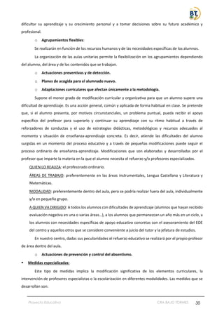 Proyecto Educativo CRA BAJO TORMES 30
dificultar su aprendizaje y su crecimiento personal y a tomar decisiones sobre su futuro académico y
profesional.
o Agrupamientos flexibles:
Se realizarán en función de los recursos humanos y de las necesidades específicas de los alumnos.
La organización de las aulas unitarias permite la flexibilización en los agrupamientos dependiendo
del alumno, del área y de los contenidos que se trabajan.
o Actuaciones preventivas y de detección.
o Planes de acogida para el alumnado nuevo.
o Adaptaciones curriculares que afectan únicamente a la metodología.
Supone el menor grado de modificación curricular y organizativa para que un alumno supere una
dificultad de aprendizaje. Es una acción general, común y aplicada de forma habitual en clase. Se pretende
que, si el alumno presenta, por motivos circunstanciales, un problema puntual, pueda recibir el apoyo
específico del profesor para superarlo y continuar su aprendizaje con su ritmo habitual a través de
reforzadores de conductas y el uso de estrategias didácticas, metodológicas y recursos adecuados al
momento y situación de enseñanza-aprendizaje concreta. Es decir, atiende las dificultades del alumno
surgidas en un momento del proceso educativo y a través de pequeñas modificaciones puede seguir el
proceso ordinario de enseñanza-aprendizaje. Modificaciones que son elaboradas y desarrolladas por el
profesor que imparte la materia en la que el alumno necesita el refuerzo y/o profesores especializados.
QUIEN LO REALIZA: el profesorado ordinario.
ÁREAS DE TRABAJO: preferentemente en las áreas instrumentales, Lengua Castellana y Literatura y
Matemáticas.
MODALIDAD: preferentemente dentro del aula, pero se podría realizar fuera del aula, individualmente
y/o en pequeño grupo.
A QUIEN VA DIRIGIDO: A todos los alumnos con dificultades de aprendizaje (alumnos que hayan recibido
evaluación negativa en una o varias áreas…), a los alumnos que permanezcan un año más en un ciclo, a
los alumnos con necesidades específicas de apoyo educativo concretas con el asesoramiento del EOE
del centro y aquellos otros que se considere conveniente a juicio del tutor y la jefatura de estudios.
En nuestro centro, dadas sus peculiaridades el refuerzo educativo se realizará por el propio profesor
de área dentro del aula.
o Actuaciones de prevención y control del absentismo.
▪ Medidas especializadas:
Este tipo de medidas implica la modificación significativa de los elementos curriculares, la
intervención de profesores especialistas o la escolarización en diferentes modalidades. Las medidas que se
desarrollan son:
 