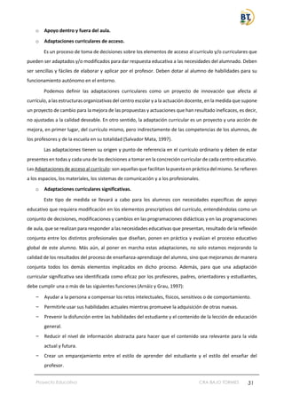 Proyecto Educativo CRA BAJO TORMES 31
o Apoyo dentro y fuera del aula.
o Adaptaciones curriculares de acceso.
Es un proceso de toma de decisiones sobre los elementos de acceso al currículo y/o curriculares que
pueden ser adaptados y/o modificados para dar respuesta educativa a las necesidades del alumnado. Deben
ser sencillas y fáciles de elaborar y aplicar por el profesor. Deben dotar al alumno de habilidades para su
funcionamiento autónomo en el entorno.
Podemos definir las adaptaciones curriculares como un proyecto de innovación que afecta al
currículo, a las estructuras organizativas del centro escolar y a la actuación docente, en la medida que supone
un proyecto de cambio para la mejora de las propuestas y actuaciones que han resultado ineficaces, es decir,
no ajustadas a la calidad deseable. En otro sentido, la adaptación curricular es un proyecto y una acción de
mejora, en primer lugar, del currículo mismo, pero indirectamente de las competencias de los alumnos, de
los profesores y de la escuela en su totalidad (Salvador Mata, 1997).
Las adaptaciones tienen su origen y punto de referencia en el currículo ordinario y deben de estar
presentes en todas y cada una de las decisiones a tomar en la concreción curricular de cada centro educativo.
Las Adaptaciones de acceso al currículo: son aquellas que facilitan la puesta en práctica del mismo. Se refieren
a los espacios, los materiales, los sistemas de comunicación y a los profesionales.
o Adaptaciones curriculares significativas.
Este tipo de medida se llevará a cabo para los alumnos con necesidades específicas de apoyo
educativo que requiera modificación en los elementos prescriptivos del currículo, entendiéndolas como un
conjunto de decisiones, modificaciones y cambios en las programaciones didácticas y en las programaciones
de aula, que se realizan para responder a las necesidades educativas que presentan, resultado de la reflexión
conjunta entre los distintos profesionales que diseñan, ponen en práctica y evalúan el proceso educativo
global de este alumno. Más aún, al poner en marcha estas adaptaciones, no solo estamos mejorando la
calidad de los resultados del proceso de enseñanza-aprendizaje del alumno, sino que mejoramos de manera
conjunta todos los demás elementos implicados en dicho proceso. Además, para que una adaptación
curricular significativa sea identificada como eficaz por los profesores, padres, orientadores y estudiantes,
debe cumplir una o más de las siguientes funciones (Arnáiz y Grau, 1997):
– Ayudar a la persona a compensar los retos intelectuales, físicos, sensitivos o de comportamiento.
– Permitirle usar sus habilidades actuales mientras promueve la adquisición de otras nuevas.
– Prevenir la disfunción entre las habilidades del estudiante y el contenido de la lección de educación
general.
– Reducir el nivel de información abstracta para hacer que el contenido sea relevante para la vida
actual y futura.
– Crear un emparejamiento entre el estilo de aprender del estudiante y el estilo del enseñar del
profesor.
 