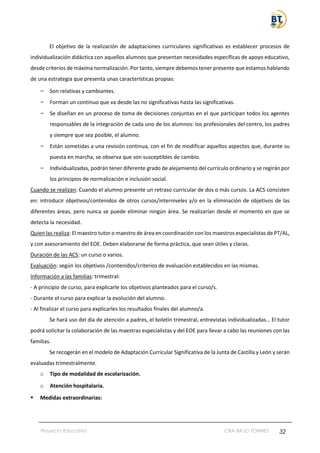 Proyecto Educativo CRA BAJO TORMES 32
El objetivo de la realización de adaptaciones curriculares significativas es establecer procesos de
individualización didáctica con aquellos alumnos que presentan necesidades específicas de apoyo educativo,
desde criterios de máxima normalización. Por tanto, siempre debemos tener presente que estamos hablando
de una estrategia que presenta unas características propias:
– Son relativas y cambiantes.
– Forman un continuo que va desde las no significativas hasta las significativas.
– Se diseñan en un proceso de toma de decisiones conjuntas en el que participan todos los agentes
responsables de la integración de cada uno de los alumnos: los profesionales del centro, los padres
y siempre que sea posible, el alumno.
– Están sometidas a una revisión continua, con el fin de modificar aquellos aspectos que, durante su
puesta en marcha, se observa que son susceptibles de cambio.
– Individualizadas, podrán tener diferente grado de alejamiento del currículo ordinario y se regirán por
los principios de normalización e inclusión social.
Cuando se realizan: Cuando el alumno presente un retraso curricular de dos o más cursos. La ACS consisten
en: introducir objetivos/contenidos de otros cursos/interniveles y/o en la eliminación de objetivos de las
diferentes áreas, pero nunca se puede eliminar ningún área. Se realizarían desde el momento en que se
detecta la necesidad.
Quien las realiza: El maestro tutor o maestro de área en coordinación con los maestros especialistas de PT/AL,
y con asesoramiento del EOE. Deben elaborarse de forma práctica, que sean útiles y claras.
Duración de las ACS: un curso o varios.
Evaluación: según los objetivos /contenidos/criterios de evaluación establecidos en las mismas.
Información a las familias: trimestral:
- A principio de curso, para explicarle los objetivos planteados para el curso/s.
- Durante el curso para explicar la evolución del alumno.
- Al finalizar el curso para explicarles los resultados finales del alumno/a.
Se hará uso del día de atención a padres, el boletín trimestral, entrevistas individualizadas… El tutor
podrá solicitar la colaboración de las maestras especialistas y del EOE para llevar a cabo las reuniones con las
familias.
Se recogerán en el modelo de Adaptación Curricular Significativa de la Junta de Castilla y León y serán
evaluadas trimestralmente.
o Tipo de modalidad de escolarización.
o Atención hospitalaria.
▪ Medidas extraordinarias:
 