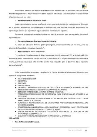 Proyecto Educativo CRA BAJO TORMES 33
Son aquellas medidas que afectan a la flexibilización temporal para el desarrollo curricular con la
finalidad de posibilitar la mejor consecución de los objetivos educativos. Escolarización en un curso inferior
al que corresponde por edad:
o Permanencia de un año más en curso:
La permanencia de un alumno un año más en un curso será decisión del equipo docente del grupo
en el que está escolarizado, coordinado por el profesor tutor, que valorará si éste ha desarrollado los
aprendizajes básicos que le permitan seguir avanzando al ciclo o curso siguiente.
En caso de permanencia se deberá realizar un plan de actuación para que se realice durante el
siguiente curso.
o Permanencia extraordinaria en Educación Primaria:
“La etapa de Educación Primaria podrá prolongarse, excepcionalmente, un año más, para los
alumnos de Necesidades Educativas Especiales”.
o Reducción de un año la escolaridad:
“La escolarización del alumnado de Altas capacidades, identificadas por el EOE, se flexibilizará (…) de
forma que pueda anticiparse un curso al inicio de la escolaridad en la etapa o reducirse la duración de la
misma, cuando se prevea que estas medidas son las más adecuadas para el desarrollo de su equilibrio
personal y social”.
Todas estas medidas se recogen y amplían en el Plan de Atención a la Diversidad del Centro que
consta de los siguientes apartados:
▪ JUSTIFICACIÓN DEL PLAN
▪ NORMATIVA
▪ OBJETIVOS
▪ DESTINATARIOS
▪ CRITERIOS Y PROCEDIMIENTOS PARA LA DETECCIÓN E INTERVENCIÓN TEMPRANA DE LAS
NECESIDADES ESPECÍFICAS DE APOYO EDUCATIVO DEL ALUMNADO
▪ DETECCIÓN Y ATENCIÓN DE ALUMNOS DE APOYO EDUCATIVO.
▪ PROGRAMAS ESPECÍFICOS QUE SE IMPLEMENTAN EN EL CENTRO PARA LA ATENCIÓN A LA
DIVERSIDAD
▪ ORGANIZACIÓN DE LOS RECURSOS HUMANOS Y MATERIALES, Y DE LOS ESPACIOS DEL CENTRO
PARA ATENDER AL ALUMNADO
▪ FUNCIONES Y RESPONSABILIDADES DE LOS DISTINTOS PROFESIONALES EN RELACIÓN A LAS
MEDIDAS DISEÑADAS
▪ COLABORACIÓN CON LAS FAMILIAS, LAS ASOCIACIONES DE MADRES Y PADRES CONSTITUIDAS
EN EL CENTRO Y OTRAS INSTANCIAS EXTERNAS AL MISMO
▪ EVALUACIÓN INICIAL, SEGUIMIENTO Y EVALUACIÓN FINAL-ANUAL DE CADA UNA DE LAS
MEDIDAS QUE SE DESARROLLEN.
▪ SEGUIMIENTO Y EVALUACIÓN DEL PLAN DE ATENCIÓN A LA DIVERSIDAD.
VER ANEXOS:
- Plan de Atención a la Diversidad.
 