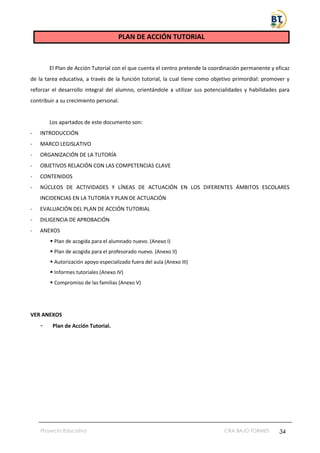 Proyecto Educativo CRA BAJO TORMES 34
PLAN DE ACCIÓN TUTORIAL
El Plan de Acción Tutorial con el que cuenta el centro pretende la coordinación permanente y eficaz
de la tarea educativa, a través de la función tutorial, la cual tiene como objetivo primordial: promover y
reforzar el desarrollo integral del alumno, orientándole a utilizar sus potencialidades y habilidades para
contribuir a su crecimiento personal.
Los apartados de este documento son:
- INTRODUCCIÓN
- MARCO LEGISLATIVO
- ORGANIZACIÓN DE LA TUTORÍA
- OBJETIVOS RELACIÓN CON LAS COMPETENCIAS CLAVE
- CONTENIDOS
- NÚCLEOS DE ACTIVIDADES Y LÍNEAS DE ACTUACIÓN EN LOS DIFERENTES ÁMBITOS ESCOLARES
INCIDENCIAS EN LA TUTORÍA Y PLAN DE ACTUACIÓN
- EVALUACIÓN DEL PLAN DE ACCIÓN TUTORIAL
- DILIGENCIA DE APROBACIÓN
- ANEXOS
▪ Plan de acogida para el alumnado nuevo. (Anexo I)
▪ Plan de acogida para el profesorado nuevo. (Anexo II)
▪ Autorización apoyo especializado fuera del aula (Anexo III)
▪ Informes tutoriales (Anexo IV)
▪ Compromiso de las familias (Anexo V)
VER ANEXOS
- Plan de Acción Tutorial.
 