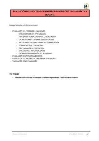 Proyecto Educativo CRA BAJO TORMES 37
EVALUACIÓN DEL PROCESO DE ENSEÑANZA-APRENDIZAJE Y DE LA PRÁCTICA
DOCENTE
Los apartados de este documento son:
- EVALUACIÓN DEL PROCESO DE ENSEÑANZA:
- EVALUACIÓN DE LOS APRENDIZAJES
- MOMENTOS DE REALIZACIÓN DE LA EVALUACIÓN
- CALIFICACIONES Y CRITERIOS DE CALIFICACIÓN
- PROCEDIMIENTOS E INSTRUMENTOS DE EVALUACIÓN
- DOCUMENTOS DE EVALUACIÓN
- OBJETIVIDAD DE LA EVALUACIÓN
- EVALUACIONES INDIVIDUALIZADAS
- CRITERIOS DE PROMOCIÓN DEL ALUMNADO.
- EVALUACIÓN DE LA PRÁCTICA DOCENTE.
- VALORACIÓN DEL PROCESO DE ENSEÑANZA-APRENDIZAJE
- VALORACIÓN DE LA EVALUACIÓN
VER ANEXOS
- Plan de Evaluación del Proceso de Enseñanza-Aprendizaje y de la Práctica docente.
 