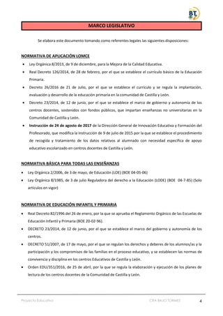 Proyecto Educativo CRA BAJO TORMES 4
MARCO LEGISLATIVO
Se elabora este documento tomando como referentes legales las siguientes disposiciones:
NORMATIVA DE APLICACIÓN LOMCE
• Ley Orgánica 8/2013, de 9 de diciembre, para la Mejora de la Calidad Educativa.
• Real Decreto 126/2014, de 28 de febrero, por el que se establece el currículo básico de la Educación
Primaria.
• Decreto 26/2016 de 21 de Julio, por el que se establece el currículo y se regula la implantación,
evaluación y desarrollo de la educación primaria en la comunidad de Castilla y León.
• Decreto 23/2014, de 12 de junio, por el que se establece el marco de gobierno y autonomía de los
centros docentes, sostenidos con fondos públicos, que impartan enseñanzas no universitarias en la
Comunidad de Castilla y León.
• Instrucción de 24 de agosto de 2017 de la Dirección General de Innovación Educativa y Formación del
Profesorado, que modifica la Instrucción de 9 de julio de 2015 por la que se establece el procedimiento
de recogida y tratamiento de los datos relativos al alumnado con necesidad específica de apoyo
educativo escolarizado en centros docentes de Castilla y León.
NORMATIVA BÁSICA PARA TODAS LAS ENSEÑANZAS
• Ley Orgánica 2/2006, de 3 de mayo, de Educación (LOE) (BOE 04-05-06)
• Ley Orgánica 8/1985, de 3 de julio Reguladora del derecho a la Educación (LODE) (BOE 04-7-85) (Solo
artículos en vigor)
NORMATIVA DE EDUCACIÓN INFANTIL Y PRIMARIA
• Real Decreto 82/1996 del 26 de enero, por la que se aprueba el Reglamento Orgánico de las Escuelas de
Educación Infantil y Primaria (BOE 20-02-96).
• DECRETO 23/2014, de 12 de junio, por el que se establece el marco del gobierno y autonomía de los
centros.
• DECRETO 51/2007, de 17 de mayo, por el que se regulan los derechos y deberes de los alumnos/as y la
participación y los compromisos de las familias en el proceso educativo, y se establecen las normas de
convivencia y disciplina en los centros Educativos de Castilla y León.
• Orden EDU/351/2016, de 25 de abril, por la que se regula la elaboración y ejecución de los planes de
lectura de los centros docentes de la Comunidad de Castilla y León.
 