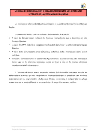 Proyecto Educativo CRA BAJO TORMES 41
MEDIDAS DE COORDINACIÓN Y COLABORACIÓN ENTRE LOS DIFERENTES
SECTORES DE LA COMUNIDAD EDUCATIVA
Los miembros de la Comunidad Educativa participarán en la gestión del Centro a través del Consejo
Escolar.
La colaboración familia - centro se realizará a distintos niveles de actuación:
• A través del Consejo Escolar, realizando las funciones y competencias que se determinan en este
Proyecto Educativo.
• A través del AMPA, mediante la recogida de iniciativas de la Comunidad y la colaboración con el Equipo
Directivo.
• A través de las comunicaciones entre los tutores y las familias, tanto a nivel colectivo como a nivel
individual.
• Invitación a los representantes de los diferentes Ayuntamientos a las celebraciones y actos públicos que
tienen lugar en las diferentes localidades cuando se llevan a cabo en las mismas actividades
complementarias y/o extraescolares.
El Centro estará siempre abierto a cualquier iniciativa de la Comunidad que pueda redundar en
beneficio de los alumnos y que haya sido presentada al Consejo Escolar para su aprobación. Estas iniciativas
deben contar con una programación y estudio previo del coste económico y de cualquier otro tipo y haya
una persona que se responsabilice de su funcionamiento y de los servicios que vaya a utilizar.
 