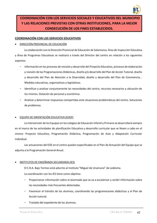 Proyecto Educativo CRA BAJO TORMES 42
COORDINACIÓN CON LOS SERVICIOS SOCIALES Y EDUCATIVOS DEL MUNICIPIO
Y LAS RELACIONES PREVISTAS CON OTRAS INSTITUCIONES, PARA LA MEJOR
CONSECUCIÓN DE LOS FINES ESTABLECIDOS.
COORDINACIÓN CON LOS SERVICIOS EDUCATIVOS
• DIRECCIÓN PROVINCIAL DE EDUCACIÓN
La colaboración con la Dirección Provincial de Educación de Salamanca: Área de Inspección Educativa
y Área de Programas Educativas se realizará a través del Director del centro en relación a los siguientes
aspectos:
- Información en los procesos de revisión y desarrollo del Proyecto Educativo, procesos de elaboración
y revisión de las Programaciones Didácticas, diseño y/o desarrollo del Plan de Acción Tutorial, diseño
y desarrollo del Plan de Atención a la Diversidad, diseño y desarrollo del Plan de Convivencia...
Medidas educativas, organizativas y legislativas.
- Identificar y analizar conjuntamente las necesidades del centro, recursos necesarios y ubicación de
los mismos. Dotación de personal y económica.
- Analizar y determinar respuestas compartidas ante situaciones problemáticas del centro. Soluciones
de problemas.
• EQUIPO DE ORIENTACIÓN EDUCATIVA (EOEP)
La intervención de los Equipos en los colegios de Educación Infantil y Primaria se desarrollará siempre
en el marco de las actividades de planificación Educativa y desarrollo curricular que se lleven a cabo en el
mismo: Proyecto Educativo, Programación Didáctica, Programación de Aula y Adaptación Curricular
Individual.
Las actuaciones del EOE en el centro quedan especificadas en el Plan de Actuación del Equipo que se
adjunta a la Programación General Anual.
• INSTITUTOS DE ENSEÑANZA SECUNDARIA (IES)
El C.R.A. Bajo Tormes está adscrito al Instituto “Miguel de Unamuno” de Ledesma.
La coordinación con los IES tiene como objetivo:
- Proporcionar información sobre el alumnado que se va a escolarizar y recibir información sobre
las necesidades más frecuentes detectadas.
- Favorecer el tránsito de los alumnos, coordinando las programaciones didácticas y el Plan de
Acción tutorial.
- Traslado del expediente de los alumnos.
 