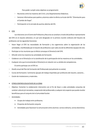 Proyecto Educativo CRA BAJO TORMES 43
Para poder cumplir estos objetivos se programarán:
- Reuniones entre los maestros del C.R.A. y los Departamentos Didácticos.
- Sesiones informativas para padres y alumnos sobre la oferta curricular del IES: “Orientación para
el Cambio de Etapa”.
- Participación en la Jornada de puertas abiertas del IES.
• CFIE
Las relaciones con el Centro de Profesores y Recursos se canalizan a través del profesor representante
del CFIE en el claustro (director), el cual será designado en la primera reunión ordinaria del Claustro de
profesores con las siguientes funciones:
- Hacer llegar al CFIE las necesidades de formación y las sugerencias sobre la organización de las
actividades, manifestadas por el claustro de profesores o por cada uno de los diferentes equipos de ciclo.
- Participar en las reuniones que al efecto convoque el Director/a del CFIE.
- Difundir entre los maestros las actividades de formación.
- Colaborar con el Directo/ar en la coordinación de la participación de los maestros en las actividades.
- Cualquier otra que le encomiende el Director/a en relación con su ámbito de competencias.
El centro participa con el CFIE en:
- Diseño anual del Plan de Formación del Profesorado (actualmente no existe)
- Cursos de formación / seminarios /grupos de trabaja impartidos por profesores del claustro, asesores…
- Cesión de instalaciones y materiales.
• OTROS CENTROS EDUCATIVOS DE LA ZONA
- Objetivo: Fomentar la colaboración intercentro con el fin de llevar a cabo actividades conjuntas de
carácter cultural y/o recreativo, cooperación del profesorado y cualquier otro aspecto que pueda resultar
beneficioso para el conjunto de la Comunidad Escolar.
- Actividades:
• Grupos de trabajo entre profesores.
• Proyectos de formación conjunta
• Actividades para favorecer la comunicación entre alumnos: correo ordinario, correo electrónico.
 