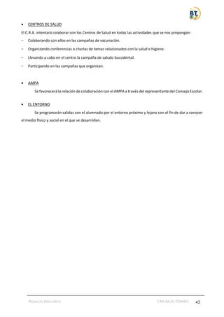 Proyecto Educativo CRA BAJO TORMES 45
• CENTROS DE SALUD
El C.R.A. intentará colaborar con los Centros de Salud en todas las actividades que se nos propongan:
- Colaborando con ellos en las campañas de vacunación.
- Organizando conferencias o charlas de temas relacionados con la salud e higiene.
- Llevando a cabo en el centro la campaña de saludo bucodental.
- Participando en las campañas que organizan.
• AMPA
Se favorecerá la relación de colaboración con el AMPA a través del representante del Consejo Escolar.
• EL ENTORNO
Se programarán salidas con el alumnado por el entorno próximo y lejano con el fin de dar a conocer
el medio físico y social en el que se desarrollan.
 