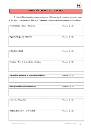 Proyecto Educativo CRA BAJO TORMES 46
EVALUACIÓN DEL PROYECTO EDUCATIVO
El Proyecto Educativo de Centro es un documento público que puede consultarse en nuestro grupo
de OneDrive y en la página web del centro. Para evaluar el mismo se utilizarán los siguientes formularios:
Descripción del entorno y del centro Valoración (0 – 10):
Organización general del centro Valoración (0 – 10):
Señas de identidad Valoración (0 – 10):
Principios y fines de la orientación educativa Valoración (0 – 10):
Tratamiento transversal de la educación en valores Valoración (0 – 10):
Adecuación de los objetivos generales Valoración (0 – 10):
Concreción del currículo Valoración (0 – 10):
Medidas de atención a la diversidad Valoración (0 – 10):
 
