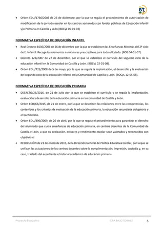 Proyecto Educativo CRA BAJO TORMES 5
• Orden EDU/1766/2003 de 26 de diciembre, por la que se regula el procedimiento de autorización de
modificación de la jornada escolar en los centros sostenidos con fondos públicos de Educación Infantil
y/o Primaria en Castilla y León (BOCyL 05-01-03)
NORMATIVA ESPECÍFICA DE EDUCACIÓN INFANTIL
• Real Decreto 1630/2006 de 26 de diciembre por la que se establecen las Enseñanzas Mínimas del 2º ciclo
de E. Infantil. Recoge los elementos curriculares prescriptivos para todo el Estado. (BOE 04-01-07).
• Decreto 122/2007 de 27 de diciembre, por el que se establece el currículo del segundo ciclo de la
educación infantil en la Comunidad de Castilla y León. (BOCyL 02-01-08).
• Orden EDU/721/2008 de 5 de mayo, por la que se regula la implantación, el desarrollo y la evaluación
del segundo ciclo de la educación infantil en la Comunidad de Castilla y León. (BOCyL 12-05-08).
NORMATIVA ESPECÍFICA DE EDUCACIÓN PRIMARIA
• DECRETO/26/2016, de 21 de julio por la que se establece el currículo y se regula la implantación,
evaluación y desarrollo de la educación primaria en la comunidad de Castilla y León.
• Orden ECD/65/2015, de 21 de enero, por la que se describen las relaciones entre las competencias, los
contenidos y los criterios de evaluación de la educación primaria, la educación secundaria obligatoria y
el bachillerato.
• Orden EDU/890/2009, de 20 de abril, por la que se regula el procedimiento para garantizar el derecho
del alumnado que cursa enseñanzas de educación primaria, en centros docentes de la Comunidad de
Castilla y León, a que su dedicación, esfuerzo y rendimiento escolar sean valorados y reconocidos con
objetividad.
• RESOLUCIÓN de 21 de enero de 2015, de la Dirección General de Política Educativa Escolar, por la que se
unifican las actuaciones de los centros docentes sobre la cumplimentación, impresión, custodia y, en su
caso, traslado del expediente e historial académico de educación primaria.
 