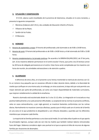 Proyecto Educativo CRA BAJO TORMES 7
3- SITUACIÓN Y COMPOSICIÓN
El C.R.A. abarca cuatro localidades de la provincia de Salamanca, situados en la zona noroeste, y
presenta la siguiente composición:
✓ Monleras (Cabecera del C.R.A.), dos unidades de Educación Infantil y Primaria.
✓ Villaseco de los Reyes.
✓ Sardón de los Frailes.
✓ El Manzano.
4- HORARIO
1. Horario de septiembre a mayo: El horario del profesorado y del alumnado es de 9:00 a 14:00 horas.
2. Horario de junio: El horario del profesorado es de 9:00 a 14:00 horas y el del alumnado de 9:00 a 13:00
horas.
3. Horario complementario a la jornada continua: De acuerdo a la ORDEN EDU/491/2012, de 27 de junio,
(art. 3) los maestros deberán permanecer en el centro escolar 5 horas, que junto a las 25 lectivas suman
las 30 horas de obligada permanencia en el centro. Estas horas serán completadas por los maestros con
horas de reunión, de actividades extraescolares o de atención a padres.
5- ALUMNADO
A diferencia de otros años, en el presente curso hemos mantenido la matrícula de alumnos con 12.
Es un número muy pequeño que en ocasiones dificulta la labor docente diaria, debido a la diversidad de
niveles que confluyen en una misma aula; sin embargo, en otras ocasiones, la baja ratio por aula permite una
mayor atención por parte del profesorado, así como una mayor disponibilidad de materiales curriculares,
que mejoran notablemente la calidad de la enseñanza.
Nuestro alumnado está escolarizado desde los 3 a los 11-12 años. La integración en la escuela es muy
positiva habitualmente y no suele presentar dificultades. La aceptación de las normas no presenta conflictos,
salvo en casos extraordinarios, y por regla general, se muestran bastantes conformistas con las rutinas
diarias. Normalmente no muestran carencias afectivas, puesto que el niño/a suele ser el centro de la familia
en una zona en la que predomina la despoblación y son niños/as deseados y queridos por los diferentes
miembros que componen cada familia.
La mayoría de las familias pertenece a una clase social media. En casi todas ellas el padre es el que aporta
los principales ingresos, aunque cada vez son más las madres que también realizan labores remuneradas
fuera del hogar. Debemos considerar algún caso puntual en el que se aprecia la falta de recursos de algunas
familias por situaciones de desempleo.
 
