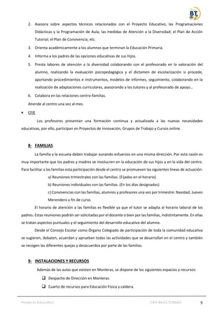 Proyecto Educativo CRA BAJO TORMES 9
2. Asesora sobre aspectos técnicos relacionados con el Proyecto Educativo, las Programaciones
Didácticas y la Programación de Aula; las medidas de Atención a la Diversidad; el Plan de Acción
Tutorial; el Plan de Convivencia; etc.
3. Orienta académicamente a los alumnos que terminan la Educación Primaria.
4. Informa a los padres de las opciones educativas de sus hijos.
5. Presta labores de atención a la diversidad colaborando con el profesorado en la valoración del
alumno, realizando la evaluación psicopedagógica y el dictamen de escolarización si procede,
aportando procedimientos e instrumentos, modelos de informes, seguimiento, colaborando en la
realización de adaptaciones curriculares, asesorando a los tutores y al profesorado de apoyo…
6. Colabora en las relaciones centro-familias.
Atiende al centro una vez al mes.
• CFIE
Los profesores presentan una formación continua y actualizada a las nuevas necesidades
educativas, por ello, participan en Proyectos de Innovación, Grupos de Trabajo y Cursos online.
8- FAMILIAS
La familia y la escuela deben trabajar aunando esfuerzos en una misma dirección. Por esta razón es
muy importante que los padres y madres se involucren en la educación de sus hijos y en la vida del centro.
Para facilitar a las familias esta participación desde el centro se promueven las siguientes líneas de actuación:
a) Reuniones trimestrales con las familias. (Fijadas en el horario)
b) Reuniones individuales con las familias. (En los días designados)
c) Convivencias con las familias, alumnos y profesores una vez por trimestre: Navidad, Jueves
Merendero y fin de curso.
El horario de atención a las familias es flexible ya que el tutor se adapta al horario laboral de los
padres. Estas reuniones podrán ser solicitadas por el docente o bien por las familias, indistintamente. En ellas
se tratan aspectos puntuales y el seguimiento del desarrollo educativo del alumno.
Desde el Consejo Escolar como Órgano Colegiado de participación de toda la comunidad educativa
se sugieren, debaten, acuerdan y aprueban todas las actividades que se desarrollan en el centro y también
se recogen las diferentes quejas y desacuerdos por parte de las familias.
9- INSTALACIONES Y RECURSOS
Además de las aulas que existen en Monleras, se dispone de los siguientes espacios y recursos:
❑ Despacho de Dirección en Monleras.
❑ Cuarto de recursos para Educación Física y caldera.
 