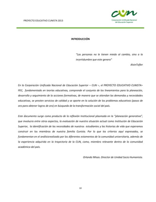 PROYECTO EDUCATIVO CUNISTA 2013
10
INTRODUCCIÓN
“Las personas no le tienen miedo al cambio, sino a la
incertidumbre que este genera”
AlvinTofler
En la Corporación Unificada Nacional de Educación Superior – CUN –, el PROYECTO EDUCATIVO CUNISTA–
PEC, fundamentado en teorías educativas, comprende el conjunto de los lineamientos para la planeación,
desarrollo y seguimiento de la acciones formativas, de manera que se atiendan las demandas y necesidades
educativas, se presten servicios de calidad y se aporte en la solución de los problemas educativos (pasos de
oro para obtener logros de oro) en búsqueda de la transformación social del país.
Este documento surge como producto de la reflexión Institucional plasmada en la “planeación generativa”,
que involucra entre otros aspectos, la evaluación de nuestra situación actual como Institución de Educación
Superior, la identificación de las necesidades de nuestros estudiantes y las historias de vida que esperamos
construir en los miembros de nuestra familia Cunista. Por lo que los criterios aquí expresados, se
fundamentan en el análisisrealizado por los diferentes estamentos de la comunidad universitaria, además de
la experiencia adquirida en la trayectoria de la CUN, como, miembro relevante dentro de la comunidad
académica del país.
Orlando Misas. Director de Unidad Socio Humanista.
 
