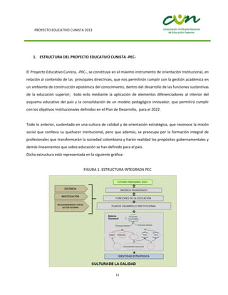 PROYECTO EDUCATIVO CUNISTA 2013
11
1. ESTRUCTURA DEL PROYECTO EDUCATIVO CUNISTA -PEC-
El Proyecto Educativo Cunista, -PEC-, se constituye en el máximo instrumento de orientación Institucional, en
relación al contenido de las principales directrices, que nos permitirán cumplir con la gestión académica en
un ambiente de construcción epistémica del conocimiento, dentro del desarrollo de las funciones sustantivas
de la educación superior; todo esto mediante la aplicación de elementos diferenciadores al interior del
esquema educativo del país y la consolidación de un modelo pedagógico innovador, que permitirá cumplir
con los objetivos Institucionales definidos en el Plan de Desarrollo, para el 2022.
Todo lo anterior, sustentado en una cultura de calidad y de orientación estratégica, que reconoce la misión
social que conlleva su quehacer Institucional, pero que además, se preocupa por la formación integral de
profesionales que transformarán la sociedad colombiana y harán realidad los propósitos gubernamentales y
demás lineamientos que sobre educación se han definido para el país.
Dicha estructura está representada en la siguiente gráfica:
FIGURA 1. ESTRUCTURA INTEGRADA PEC
 