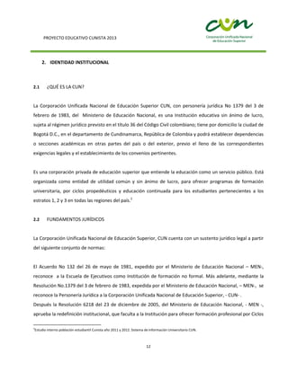 PROYECTO EDUCATIVO CUNISTA 2013
12
2. IDENTIDAD INSTITUCIONAL
2.1 ¿QUÉ ES LA CUN?
La Corporación Unificada Nacional de Educación Superior CUN, con personería jurídica No 1379 del 3 de
febrero de 1983, del Ministerio de Educación Nacional, es una Institución educativa sin ánimo de lucro,
sujeta al régimen jurídico previsto en el título 36 del Código Civil colombiano; tiene por domicilio la ciudad de
Bogotá D.C., en el departamento de Cundinamarca, República de Colombia y podrá establecer dependencias
o secciones académicas en otras partes del país o del exterior, previo el lleno de las correspondientes
exigencias legales y el establecimiento de los convenios pertinentes.
Es una corporación privada de educación superior que entiende la educación como un servicio público. Está
organizada como entidad de utilidad común y sin ánimo de lucro, para ofrecer programas de formación
universitaria, por ciclos propedéuticos y educación continuada para los estudiantes pertenecientes a los
estratos 1, 2 y 3 en todas las regiones del país.2
2.2 FUNDAMENTOS JURÍDICOS
La Corporación Unificada Nacional de Educación Superior, CUN cuenta con un sustento jurídico legal a partir
del siguiente conjunto de normas:
El Acuerdo No 132 del 26 de mayo de 1981, expedido por el Ministerio de Educación Nacional – MEN-,
reconoce a la Escuela de Ejecutivos como Institución de formación no formal. Más adelante, mediante la
Resolución No.1379 del 3 de febrero de 1983, expedida por el Ministerio de Educación Nacional, – MEN-, se
reconoce la Personería Jurídica a la Corporación Unificada Nacional de Educación Superior, - CUN- .
Después la Resolución 6218 del 23 de diciembre de 2005, del Ministerio de Educación Nacional, - MEN -,
aprueba la redefinición institucional, que faculta a la Institución para ofrecer formación profesional por Ciclos
2
Estudio interno población estudiantil Cunista año 2011 y 2012. Sistema de Información Universitario CUN.
 